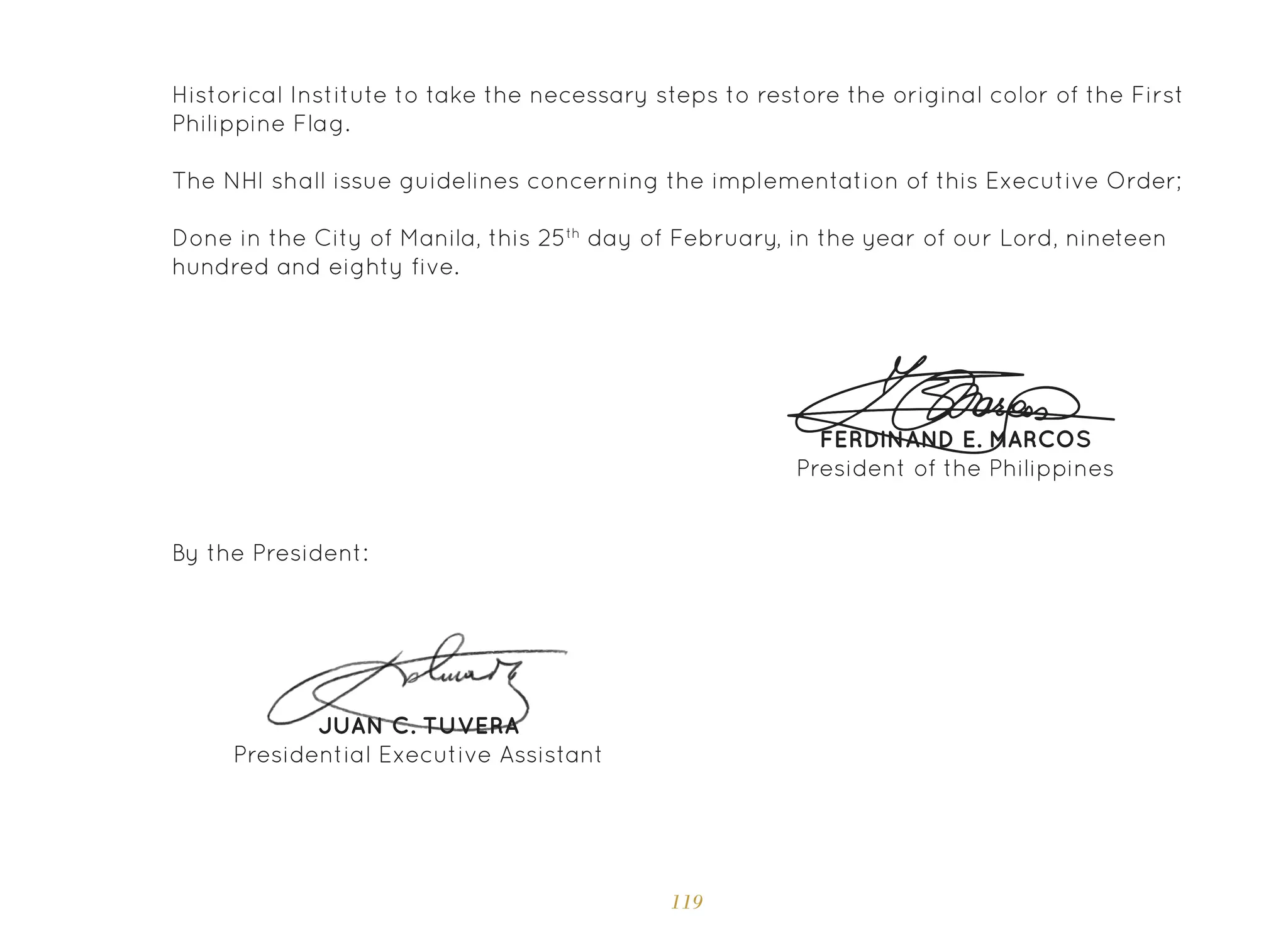 119
Historical Institute to take the necessary steps to restore the original color of the First
Philippine Flag.
The NHI shall issue guidelines concerning the implementation of this Executive Order;
Done in the City of Manila, this 25th
day of February, in the year of our Lord, nineteen
hundred and eighty five.
FERDINAND E. MARCOS
President of the Philippines
JUAN C. TUVERA
Presidential Executive Assistant
By the President:
 