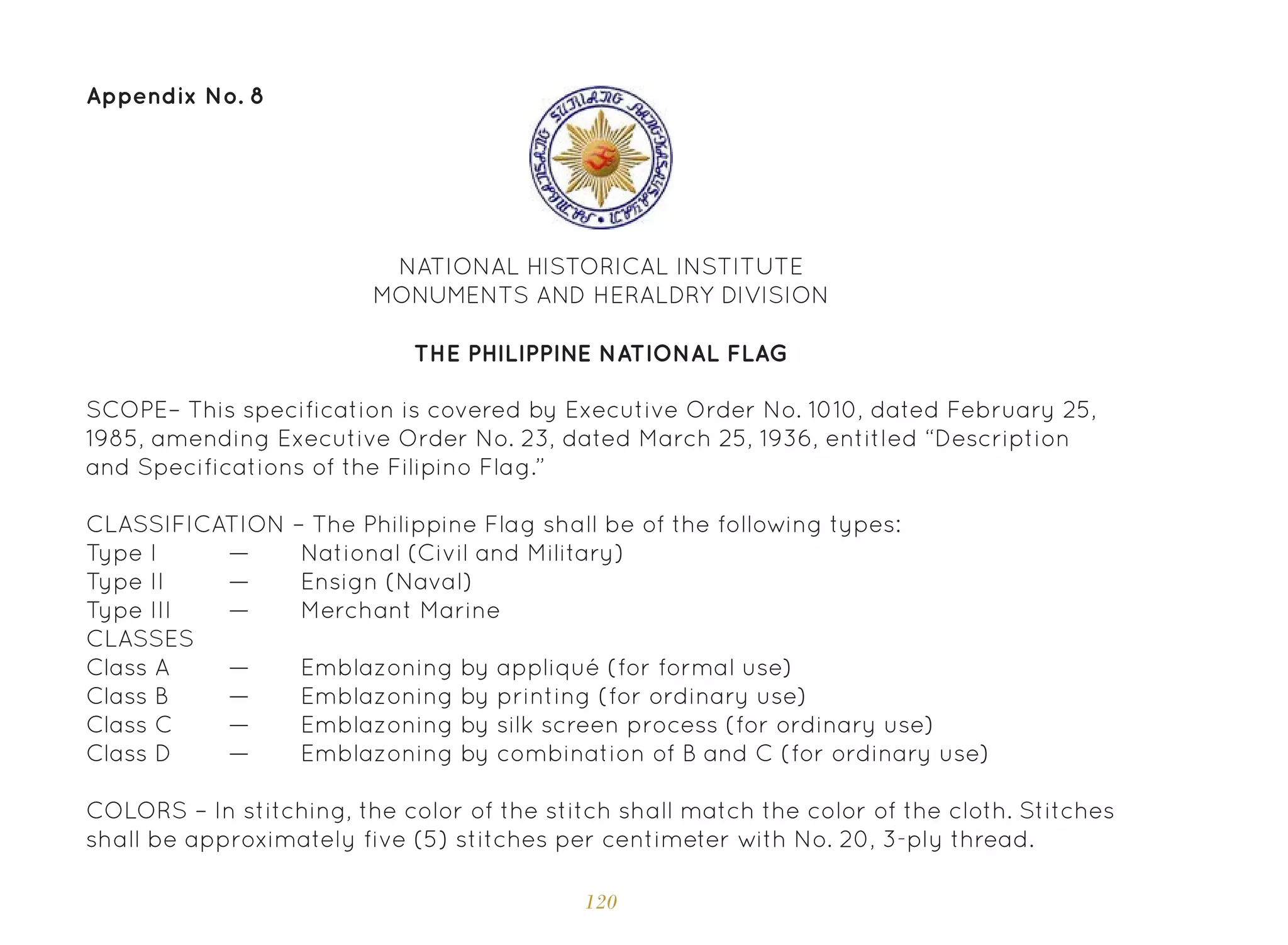 120
Appendix No. 8
NATIONAL HISTORICAL INSTITUTE
MONUMENTS AND HERALDRY DIVISION
THE PHILIPPINE NATIONAL FLAG
SCOPE– This specification is covered by Executive Order No. 1010, dated February 25,
1985, amending Executive Order No. 23, dated March 25, 1936, entitled “Description
and Specifications of the Filipino Flag.”
CLASSIFICATION – The Philippine Flag shall be of the following types:
CLASSES
National (Civil and Military)
Emblazoning by appliqué (for formal use)
Ensign (Naval)
Emblazoning by printing (for ordinary use)
Merchant Marine
Emblazoning by silk screen process (for ordinary use)
Emblazoning by combination of B and C (for ordinary use)
Type I
Class A
Type II
Class B
Type III
Class C
Class D
—
—
—
—
—
—
—
COLORS – In stitching, the color of the stitch shall match the color of the cloth. Stitches
shall be approximately five (5) stitches per centimeter with No. 20, 3-ply thread.
 