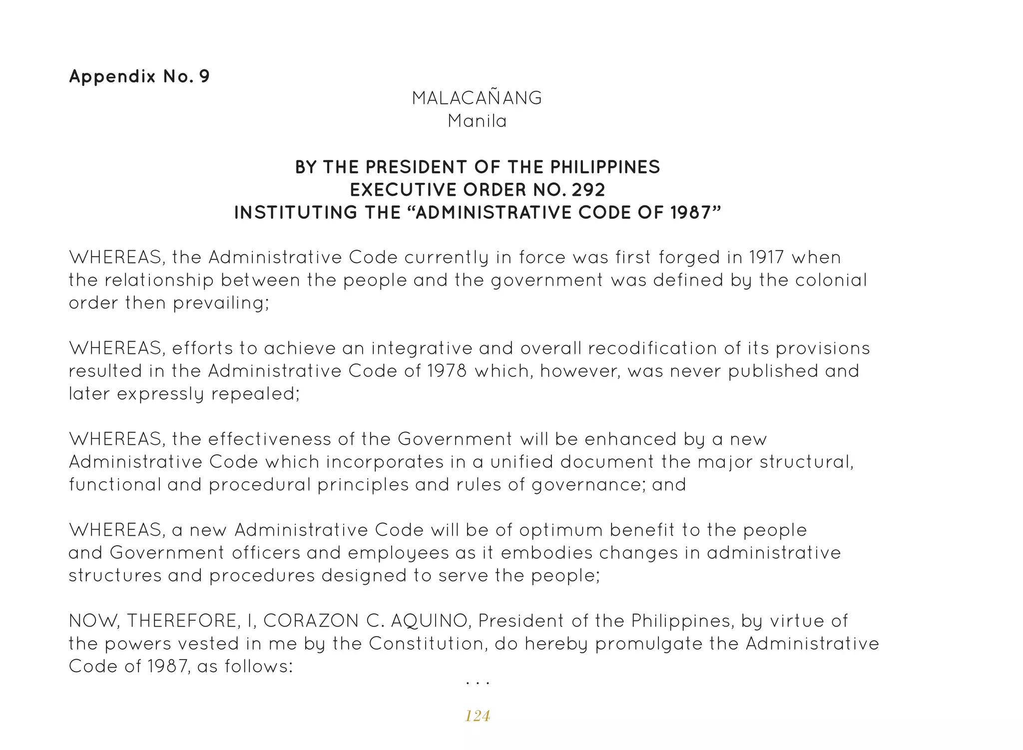 124
Appendix No. 9
BY THE PRESIDENT OF THE PHILIPPINES
EXECUTIVE ORDER NO. 292
INSTITUTING THE “ADMINISTRATIVE CODE OF 1987”
MALACAÑANG
Manila
WHEREAS, the Administrative Code currently in force was first forged in 1917 when
the relationship between the people and the government was defined by the colonial
order then prevailing;
WHEREAS, efforts to achieve an integrative and overall recodification of its provisions
resulted in the Administrative Code of 1978 which, however, was never published and
later expressly repealed;
WHEREAS, the effectiveness of the Government will be enhanced by a new
Administrative Code which incorporates in a unified document the major structural,
functional and procedural principles and rules of governance; and
WHEREAS, a new Administrative Code will be of optimum benefit to the people
and Government officers and employees as it embodies changes in administrative
structures and procedures designed to serve the people;
NOW, THEREFORE, I, CORAZON C. AQUINO, President of the Philippines, by virtue of
the powers vested in me by the Constitution, do hereby promulgate the Administrative
Code of 1987, as follows:
. . .
 