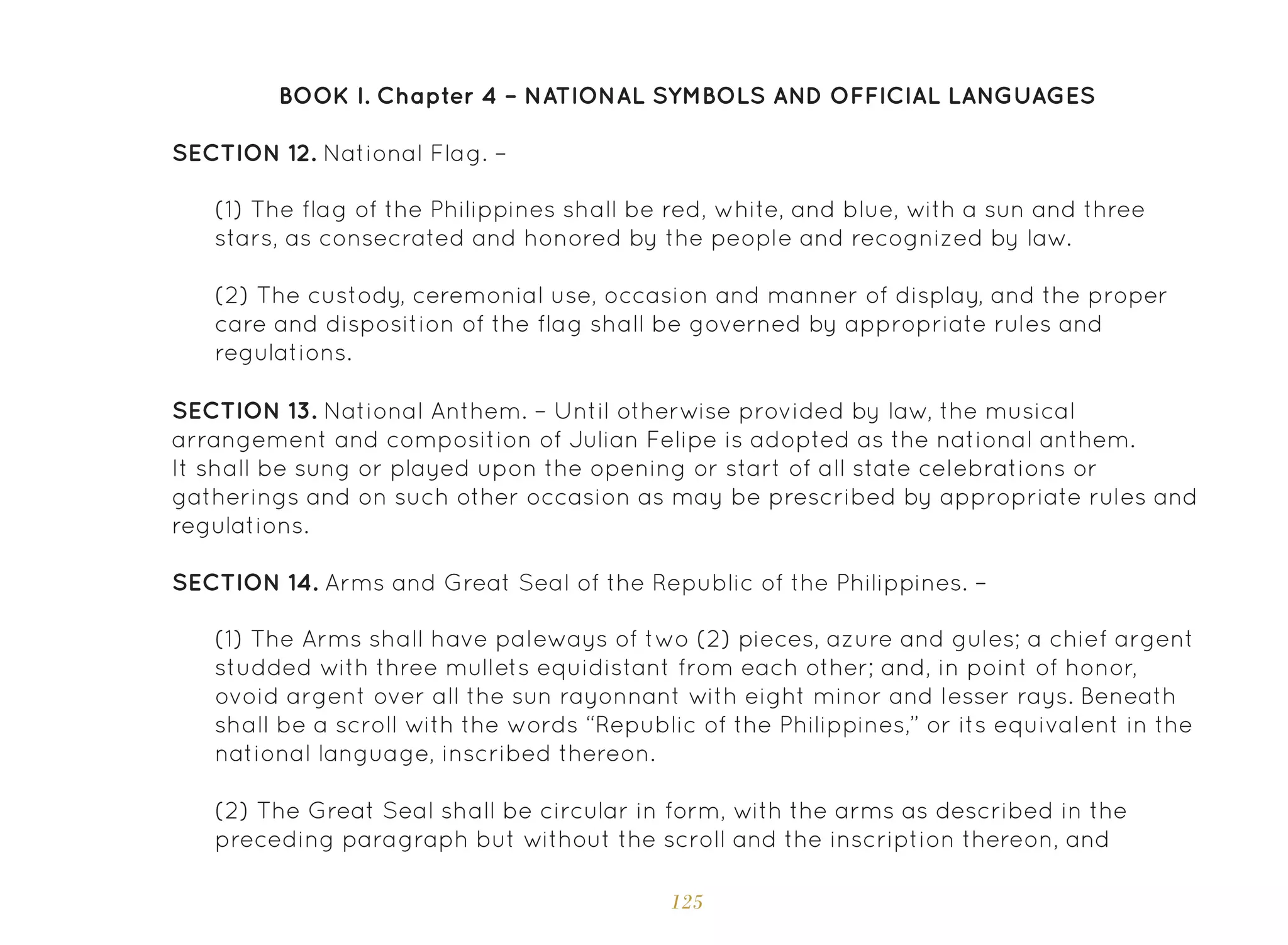 125
(1) The Arms shall have paleways of two (2) pieces, azure and gules; a chief argent
studded with three mullets equidistant from each other; and, in point of honor,
ovoid argent over all the sun rayonnant with eight minor and lesser rays. Beneath
shall be a scroll with the words “Republic of the Philippines,” or its equivalent in the
national language, inscribed thereon.
(2) The Great Seal shall be circular in form, with the arms as described in the
preceding paragraph but without the scroll and the inscription thereon, and
SECTION 13. National Anthem. – Until otherwise provided by law, the musical
arrangement and composition of Julian Felipe is adopted as the national anthem.
It shall be sung or played upon the opening or start of all state celebrations or
gatherings and on such other occasion as may be prescribed by appropriate rules and
regulations.
SECTION 14. Arms and Great Seal of the Republic of the Philippines. –
SECTION 12. National Flag. –
(1) The flag of the Philippines shall be red, white, and blue, with a sun and three
stars, as consecrated and honored by the people and recognized by law.
(2) The custody, ceremonial use, occasion and manner of display, and the proper
care and disposition of the flag shall be governed by appropriate rules and
regulations.
BOOK I. Chapter 4 – NATIONAL SYMBOLS AND OFFICIAL LANGUAGES
 
