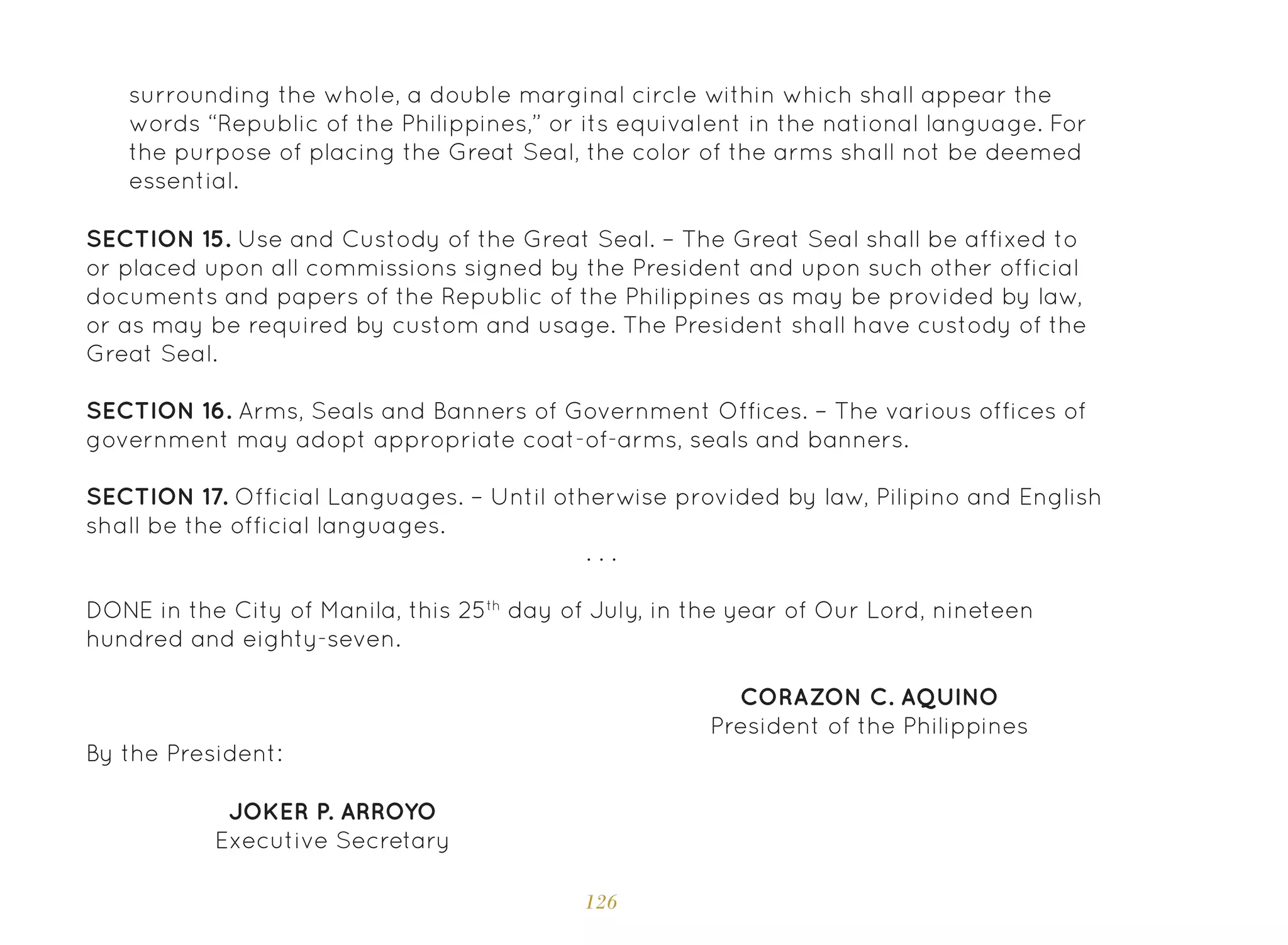 126
SECTION 15. Use and Custody of the Great Seal. – The Great Seal shall be affixed to
or placed upon all commissions signed by the President and upon such other official
documents and papers of the Republic of the Philippines as may be provided by law,
or as may be required by custom and usage. The President shall have custody of the
Great Seal.
SECTION 16. Arms, Seals and Banners of Government Offices. – The various offices of
government may adopt appropriate coat-of-arms, seals and banners.
SECTION 17. Official Languages. – Until otherwise provided by law, Pilipino and English
shall be the official languages.
DONE in the City of Manila, this 25th
day of July, in the year of Our Lord, nineteen
hundred and eighty-seven.
CORAZON C. AQUINO
President of the Philippines
JOKER P. ARROYO
Executive Secretary
By the President:
. . .
surrounding the whole, a double marginal circle within which shall appear the
words “Republic of the Philippines,” or its equivalent in the national language. For
the purpose of placing the Great Seal, the color of the arms shall not be deemed
essential.
 