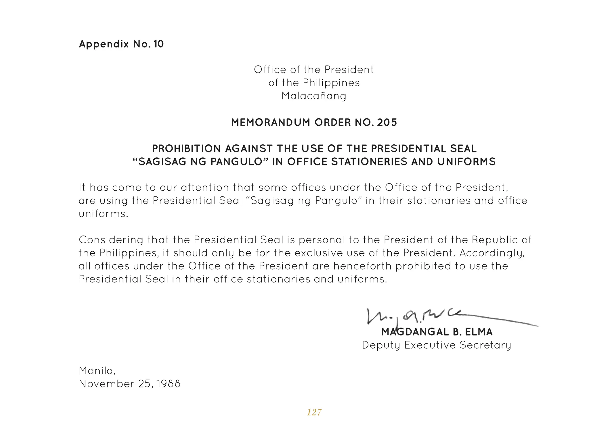 127
Appendix No. 10
Office of the President
of the Philippines
Malacañang
MEMORANDUM ORDER NO. 205
PROHIBITION AGAINST THE USE OF THE PRESIDENTIAL SEAL
“SAGISAG NG PANGULO” IN OFFICE STATIONERIES AND UNIFORMS
It has come to our attention that some offices under the Office of the President,
are using the Presidential Seal “Sagisag ng Pangulo” in their stationaries and office
uniforms.
Considering that the Presidential Seal is personal to the President of the Republic of
the Philippines, it should only be for the exclusive use of the President. Accordingly,
all offices under the Office of the President are henceforth prohibited to use the
Presidential Seal in their office stationaries and uniforms.
Manila,
November 25, 1988
MAGDANGAL B. ELMA
Deputy Executive Secretary
 