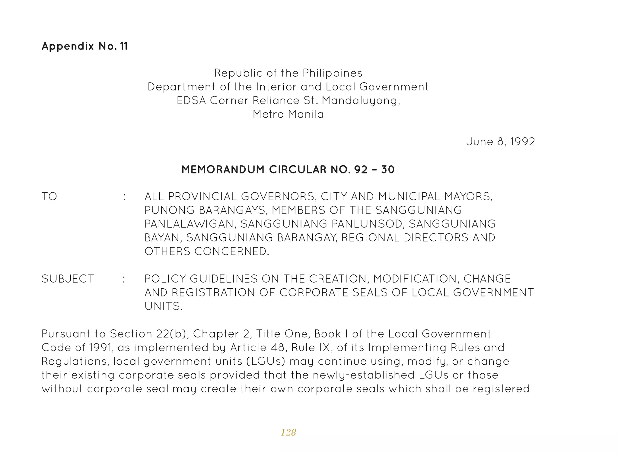 128
Appendix No. 11
ALL PROVINCIAL GOVERNORS, CITY AND MUNICIPAL MAYORS,
PUNONG BARANGAYS, MEMBERS OF THE SANGGUNIANG
PANLALAWIGAN, SANGGUNIANG PANLUNSOD, SANGGUNIANG
BAYAN, SANGGUNIANG BARANGAY, REGIONAL DIRECTORS AND
OTHERS CONCERNED.
POLICY GUIDELINES ON THE CREATION, MODIFICATION, CHANGE
AND REGISTRATION OF CORPORATE SEALS OF LOCAL GOVERNMENT
UNITS.
Republic of the Philippines
Department of the Interior and Local Government
EDSA Corner Reliance St. Mandaluyong,
Metro Manila
June 8, 1992
MEMORANDUM CIRCULAR NO. 92 – 30
TO :
SUBJECT :
Pursuant to Section 22(b), Chapter 2, Title One, Book I of the Local Government
Code of 1991, as implemented by Article 48, Rule IX, of its Implementing Rules and
Regulations, local government units (LGUs) may continue using, modify, or change
their existing corporate seals provided that the newly-established LGUs or those
without corporate seal may create their own corporate seals which shall be registered
 