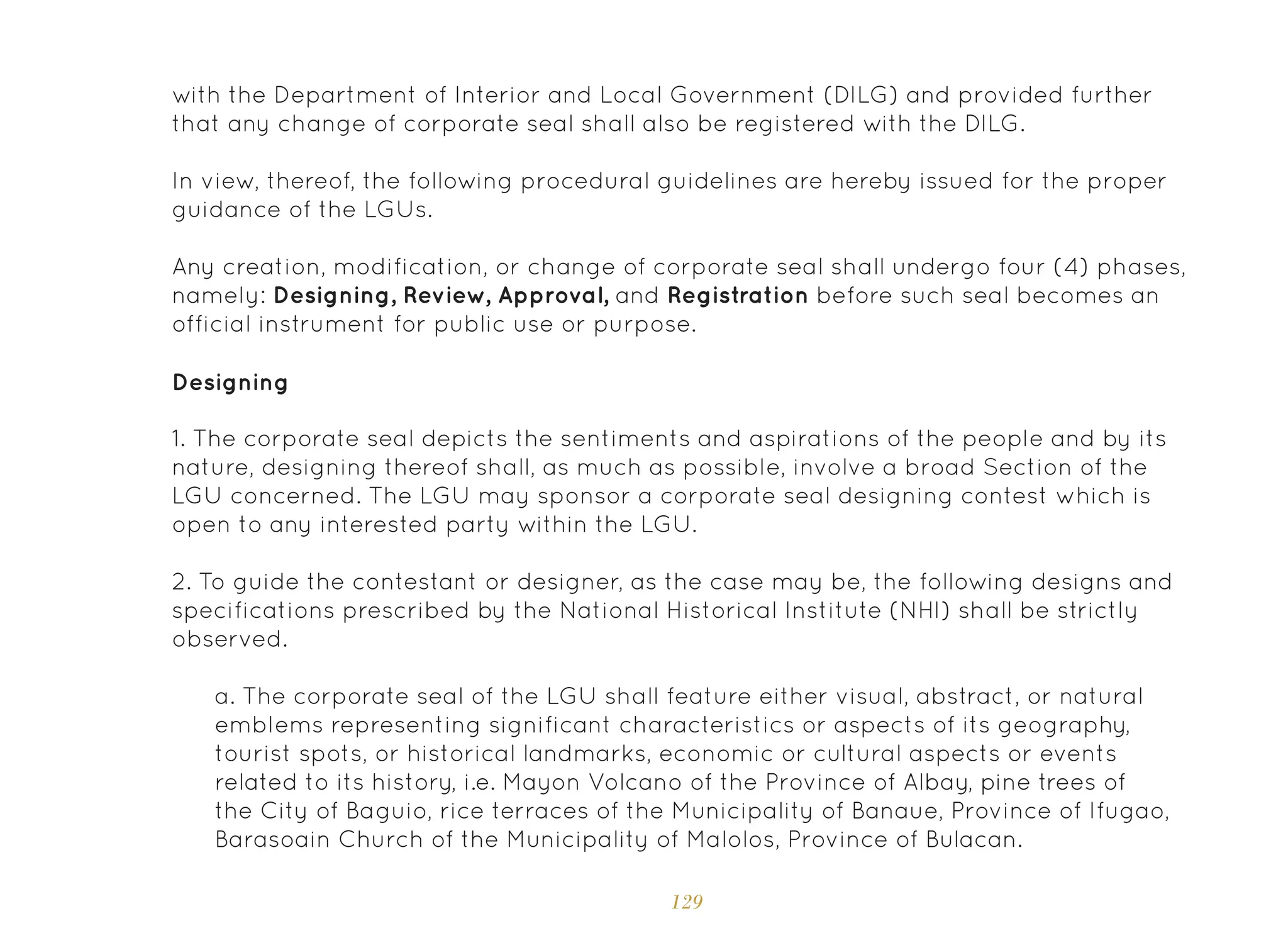 129
with the Department of Interior and Local Government (DILG) and provided further
that any change of corporate seal shall also be registered with the DILG.
In view, thereof, the following procedural guidelines are hereby issued for the proper
guidance of the LGUs.
Any creation, modification, or change of corporate seal shall undergo four (4) phases,
namely: Designing, Review, Approval, and Registration before such seal becomes an
official instrument for public use or purpose.
Designing
1. The corporate seal depicts the sentiments and aspirations of the people and by its
nature, designing thereof shall, as much as possible, involve a broad Section of the
LGU concerned. The LGU may sponsor a corporate seal designing contest which is
open to any interested party within the LGU.
2. To guide the contestant or designer, as the case may be, the following designs and
specifications prescribed by the National Historical Institute (NHI) shall be strictly
observed.
a. The corporate seal of the LGU shall feature either visual, abstract, or natural
emblems representing significant characteristics or aspects of its geography,
tourist spots, or historical landmarks, economic or cultural aspects or events
related to its history, i.e. Mayon Volcano of the Province of Albay, pine trees of
the City of Baguio, rice terraces of the Municipality of Banaue, Province of Ifugao,
Barasoain Church of the Municipality of Malolos, Province of Bulacan.
 
