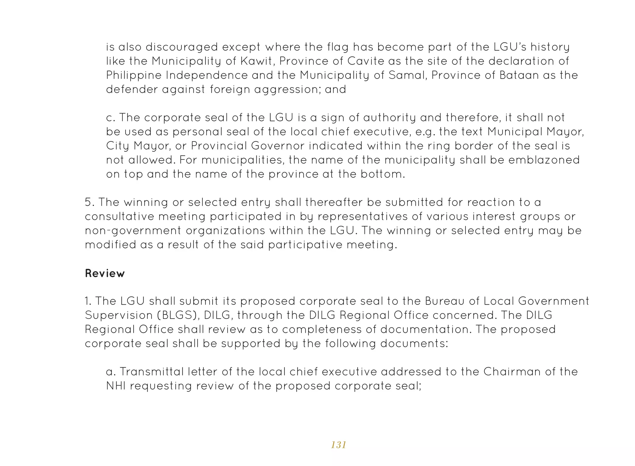 131
5. The winning or selected entry shall thereafter be submitted for reaction to a
consultative meeting participated in by representatives of various interest groups or
non-government organizations within the LGU. The winning or selected entry may be
modified as a result of the said participative meeting.
1. The LGU shall submit its proposed corporate seal to the Bureau of Local Government
Supervision (BLGS), DILG, through the DILG Regional Office concerned. The DILG
Regional Office shall review as to completeness of documentation. The proposed
corporate seal shall be supported by the following documents:
Review
a. Transmittal letter of the local chief executive addressed to the Chairman of the
NHI requesting review of the proposed corporate seal;
is also discouraged except where the flag has become part of the LGU’s history
like the Municipality of Kawit, Province of Cavite as the site of the declaration of
Philippine Independence and the Municipality of Samal, Province of Bataan as the
defender against foreign aggression; and
c. The corporate seal of the LGU is a sign of authority and therefore, it shall not
be used as personal seal of the local chief executive, e.g. the text Municipal Mayor,
City Mayor, or Provincial Governor indicated within the ring border of the seal is
not allowed. For municipalities, the name of the municipality shall be emblazoned
on top and the name of the province at the bottom.
 
