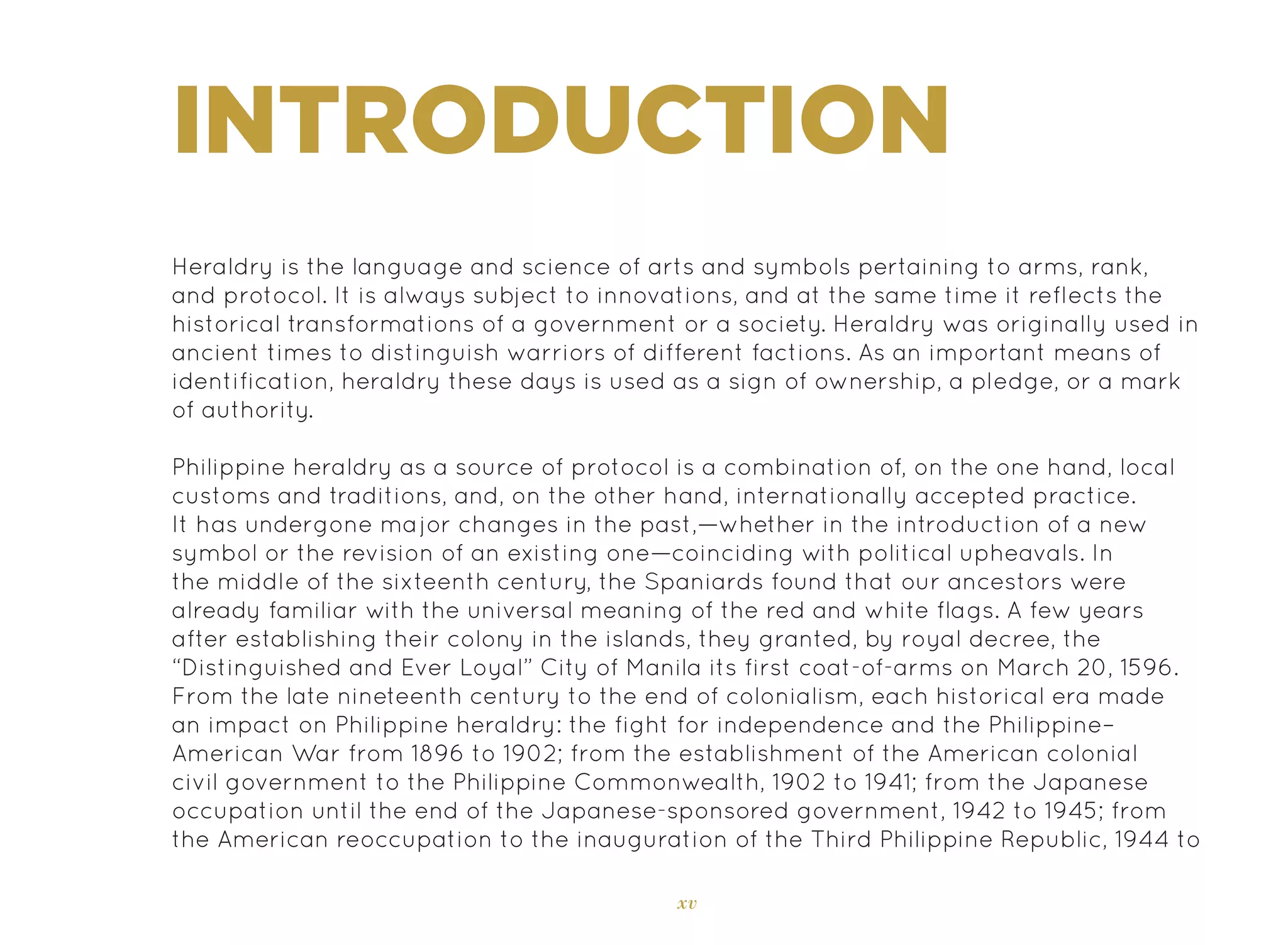 xv
INTRODUCTION
Heraldry is the language and science of arts and symbols pertaining to arms, rank,
and protocol. It is always subject to innovations, and at the same time it reflects the
historical transformations of a government or a society. Heraldry was originally used in
ancient times to distinguish warriors of different factions. As an important means of
identification, heraldry these days is used as a sign of ownership, a pledge, or a mark
of authority.
Philippine heraldry as a source of protocol is a combination of, on the one hand, local
customs and traditions, and, on the other hand, internationally accepted practice.
It has undergone major changes in the past,—whether in the introduction of a new
symbol or the revision of an existing one—coinciding with political upheavals. In
the middle of the sixteenth century, the Spaniards found that our ancestors were
already familiar with the universal meaning of the red and white flags. A few years
after establishing their colony in the islands, they granted, by royal decree, the
“Distinguished and Ever Loyal” City of Manila its first coat-of-arms on March 20, 1596.
From the late nineteenth century to the end of colonialism, each historical era made
an impact on Philippine heraldry: the fight for independence and the Philippine–
American War from 1896 to 1902; from the establishment of the American colonial
civil government to the Philippine Commonwealth, 1902 to 1941; from the Japanese
occupation until the end of the Japanese-sponsored government, 1942 to 1945; from
the American reoccupation to the inauguration of the Third Philippine Republic, 1944 to
 