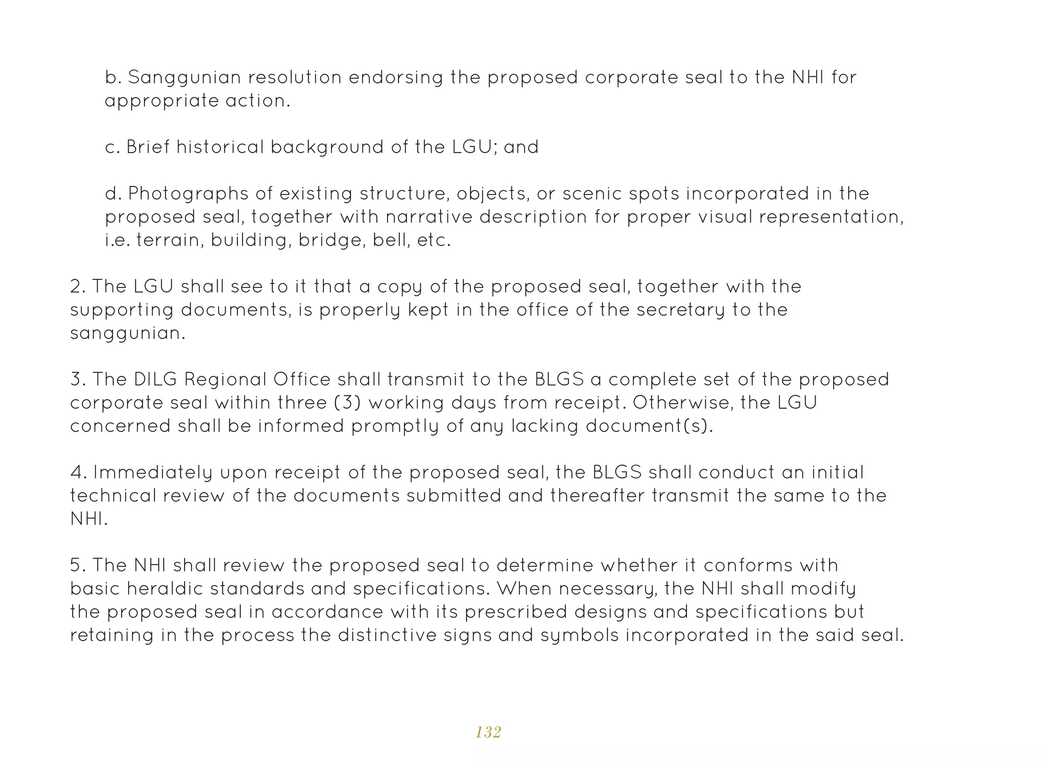 132
b. Sanggunian resolution endorsing the proposed corporate seal to the NHI for
appropriate action.
c. Brief historical background of the LGU; and
d. Photographs of existing structure, objects, or scenic spots incorporated in the
proposed seal, together with narrative description for proper visual representation,
i.e. terrain, building, bridge, bell, etc.
2. The LGU shall see to it that a copy of the proposed seal, together with the
supporting documents, is properly kept in the office of the secretary to the
sanggunian.
3. The DILG Regional Office shall transmit to the BLGS a complete set of the proposed
corporate seal within three (3) working days from receipt. Otherwise, the LGU
concerned shall be informed promptly of any lacking document(s).
4. Immediately upon receipt of the proposed seal, the BLGS shall conduct an initial
technical review of the documents submitted and thereafter transmit the same to the
NHI.
5. The NHI shall review the proposed seal to determine whether it conforms with
basic heraldic standards and specifications. When necessary, the NHI shall modify
the proposed seal in accordance with its prescribed designs and specifications but
retaining in the process the distinctive signs and symbols incorporated in the said seal.
 