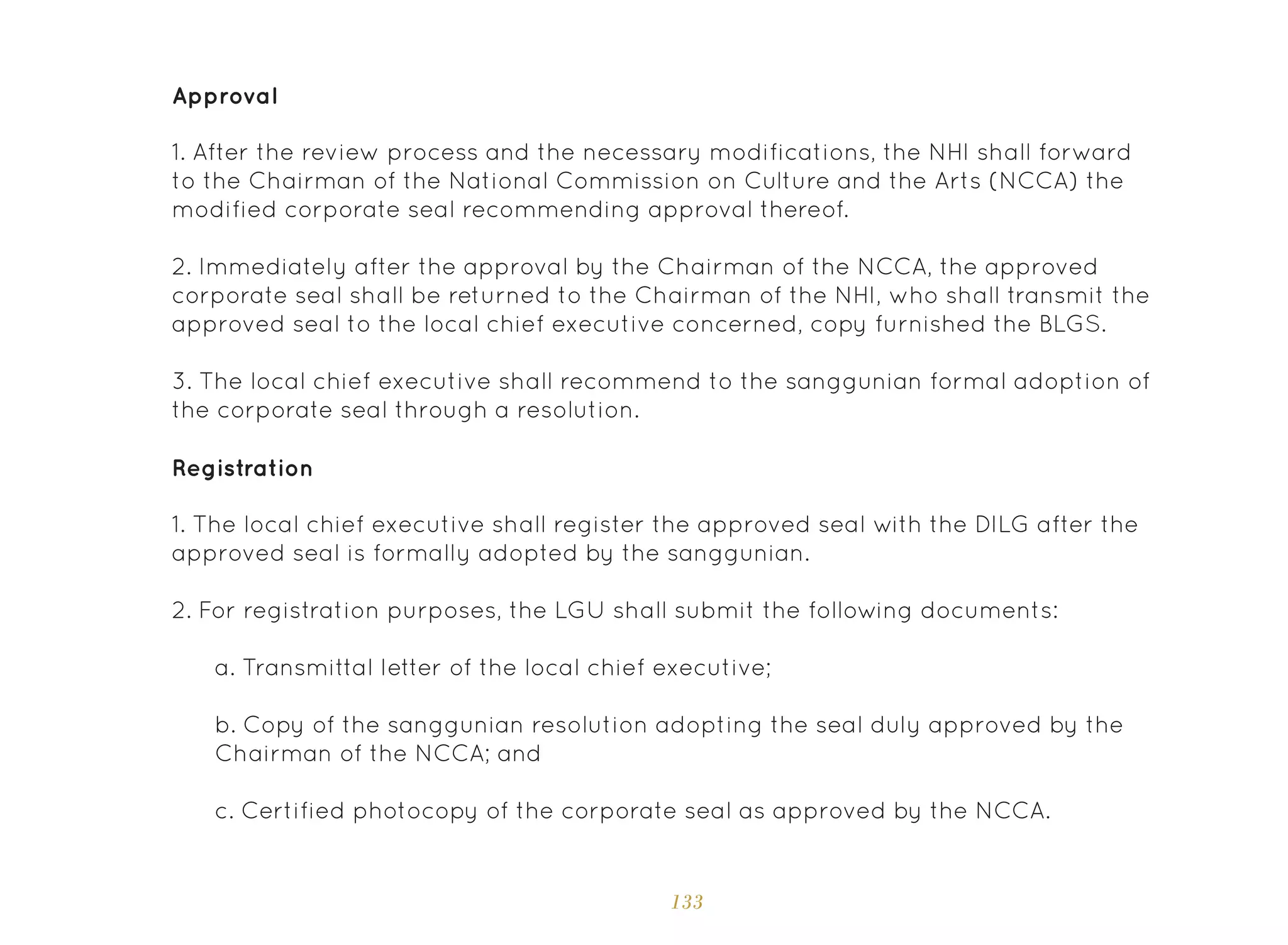 133
Approval
Registration
1. After the review process and the necessary modifications, the NHI shall forward
to the Chairman of the National Commission on Culture and the Arts (NCCA) the
modified corporate seal recommending approval thereof.
2. Immediately after the approval by the Chairman of the NCCA, the approved
corporate seal shall be returned to the Chairman of the NHI, who shall transmit the
approved seal to the local chief executive concerned, copy furnished the BLGS.
3. The local chief executive shall recommend to the sanggunian formal adoption of
the corporate seal through a resolution.
1. The local chief executive shall register the approved seal with the DILG after the
approved seal is formally adopted by the sanggunian.
2. For registration purposes, the LGU shall submit the following documents:
a. Transmittal letter of the local chief executive;
b. Copy of the sanggunian resolution adopting the seal duly approved by the
Chairman of the NCCA; and
c. Certified photocopy of the corporate seal as approved by the NCCA.
 