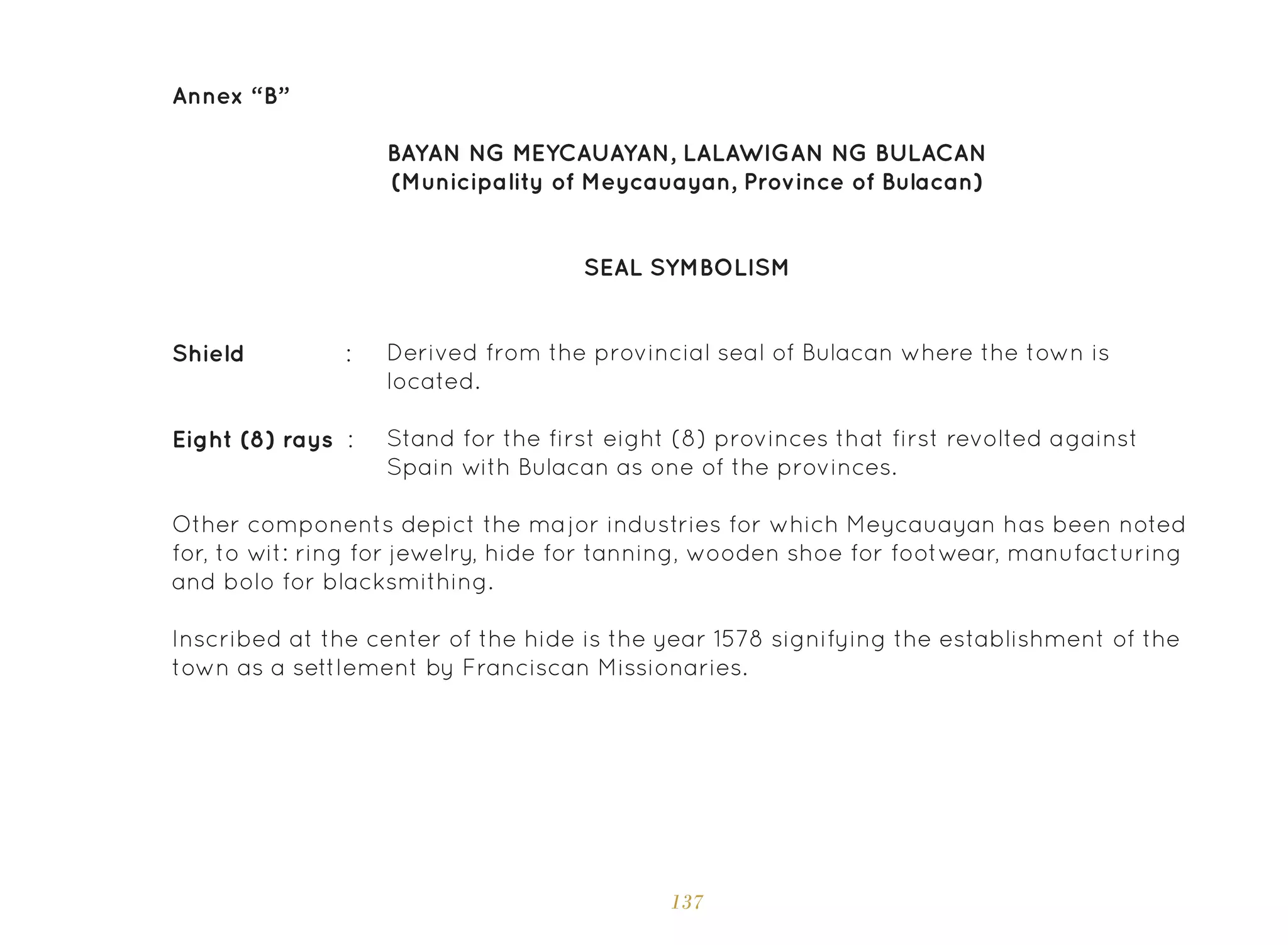 137
Annex “B”
SEAL SYMBOLISM
BAYAN NG MEYCAUAYAN, LALAWIGAN NG BULACAN
(Municipality of Meycauayan, Province of Bulacan)
Derived from the provincial seal of Bulacan where the town is
located.
Stand for the first eight (8) provinces that first revolted against
Spain with Bulacan as one of the provinces.
Shield :
Eight (8) rays :
Other components depict the major industries for which Meycauayan has been noted
for, to wit: ring for jewelry, hide for tanning, wooden shoe for footwear, manufacturing
and bolo for blacksmithing.
Inscribed at the center of the hide is the year 1578 signifying the establishment of the
town as a settlement by Franciscan Missionaries.
 