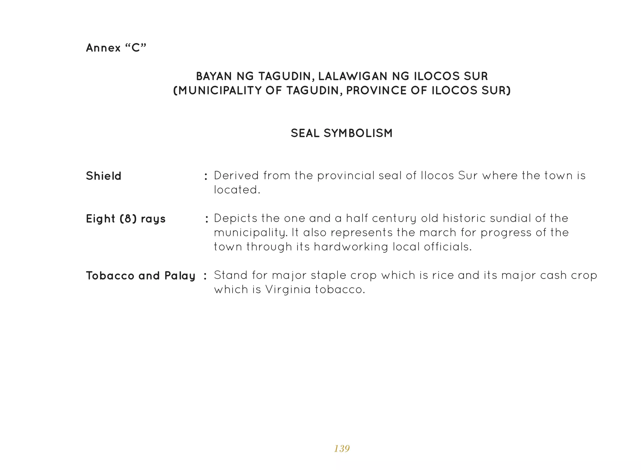 139
Annex “C”
SEAL SYMBOLISM
BAYAN NG TAGUDIN, LALAWIGAN NG ILOCOS SUR
(MUNICIPALITY OF TAGUDIN, PROVINCE OF ILOCOS SUR)
Derived from the provincial seal of Ilocos Sur where the town is
located.
Depicts the one and a half century old historic sundial of the
municipality. It also represents the march for progress of the
town through its hardworking local officials.
Stand for major staple crop which is rice and its major cash crop
which is Virginia tobacco.
Shield :
Eight (8) rays :
Tobacco and Palay :
 