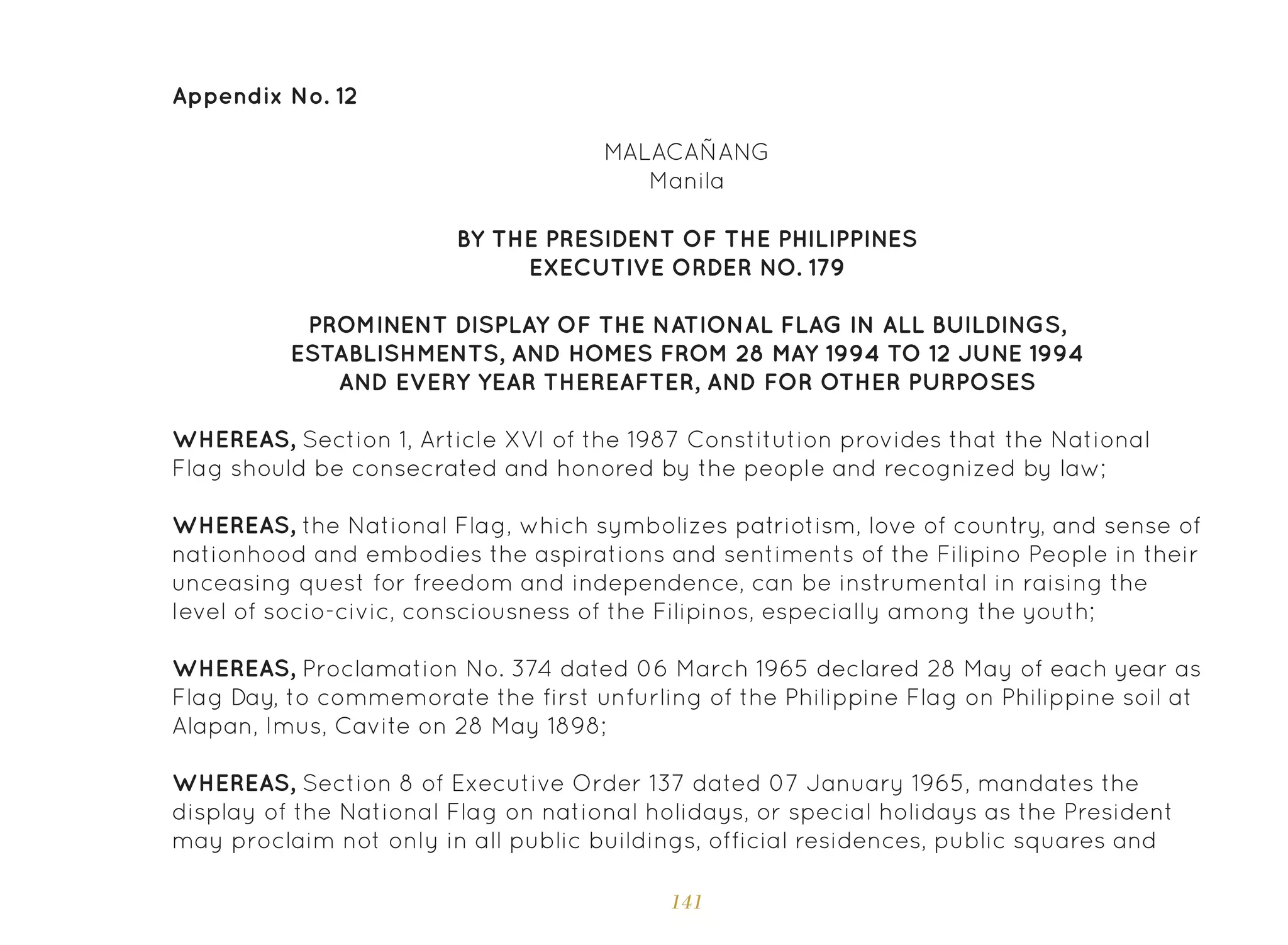 141
Appendix No. 12
MALACAÑANG
Manila
BY THE PRESIDENT OF THE PHILIPPINES
EXECUTIVE ORDER NO. 179
PROMINENT DISPLAY OF THE NATIONAL FLAG IN ALL BUILDINGS,
ESTABLISHMENTS, AND HOMES FROM 28 MAY 1994 TO 12 JUNE 1994
AND EVERY YEAR THEREAFTER, AND FOR OTHER PURPOSES
WHEREAS, Section 1, Article XVI of the 1987 Constitution provides that the National
Flag should be consecrated and honored by the people and recognized by law;
WHEREAS, the National Flag, which symbolizes patriotism, love of country, and sense of
nationhood and embodies the aspirations and sentiments of the Filipino People in their
unceasing quest for freedom and independence, can be instrumental in raising the
level of socio-civic, consciousness of the Filipinos, especially among the youth;
WHEREAS, Proclamation No. 374 dated 06 March 1965 declared 28 May of each year as
Flag Day, to commemorate the first unfurling of the Philippine Flag on Philippine soil at
Alapan, Imus, Cavite on 28 May 1898;
WHEREAS, Section 8 of Executive Order 137 dated 07 January 1965, mandates the
display of the National Flag on national holidays, or special holidays as the President
may proclaim not only in all public buildings, official residences, public squares and
 