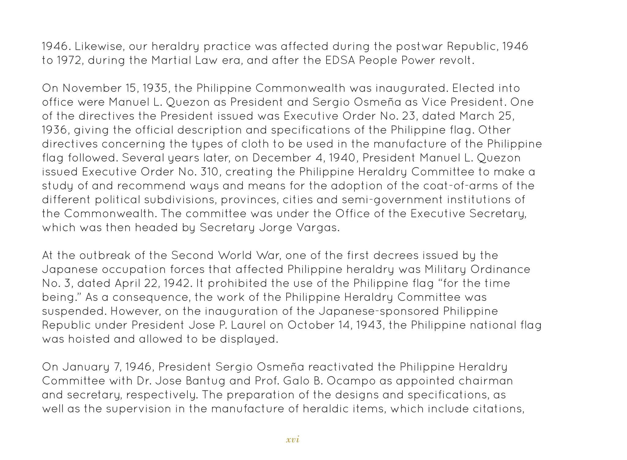 xvi
1946. Likewise, our heraldry practice was affected during the postwar Republic, 1946
to 1972, during the Martial Law era, and after the EDSA People Power revolt.
On November 15, 1935, the Philippine Commonwealth was inaugurated. Elected into
office were Manuel L. Quezon as President and Sergio Osmeña as Vice President. One
of the directives the President issued was Executive Order No. 23, dated March 25,
1936, giving the official description and specifications of the Philippine flag. Other
directives concerning the types of cloth to be used in the manufacture of the Philippine
flag followed. Several years later, on December 4, 1940, President Manuel L. Quezon
issued Executive Order No. 310, creating the Philippine Heraldry Committee to make a
study of and recommend ways and means for the adoption of the coat-of-arms of the
different political subdivisions, provinces, cities and semi-government institutions of
the Commonwealth. The committee was under the Office of the Executive Secretary,
which was then headed by Secretary Jorge Vargas.
At the outbreak of the Second World War, one of the first decrees issued by the
Japanese occupation forces that affected Philippine heraldry was Military Ordinance
No. 3, dated April 22, 1942. It prohibited the use of the Philippine flag “for the time
being.” As a consequence, the work of the Philippine Heraldry Committee was
suspended. However, on the inauguration of the Japanese-sponsored Philippine
Republic under President Jose P. Laurel on October 14, 1943, the Philippine national flag
was hoisted and allowed to be displayed.
On January 7, 1946, President Sergio Osmeña reactivated the Philippine Heraldry
Committee with Dr. Jose Bantug and Prof. Galo B. Ocampo as appointed chairman
and secretary, respectively. The preparation of the designs and specifications, as
well as the supervision in the manufacture of heraldic items, which include citations,
 