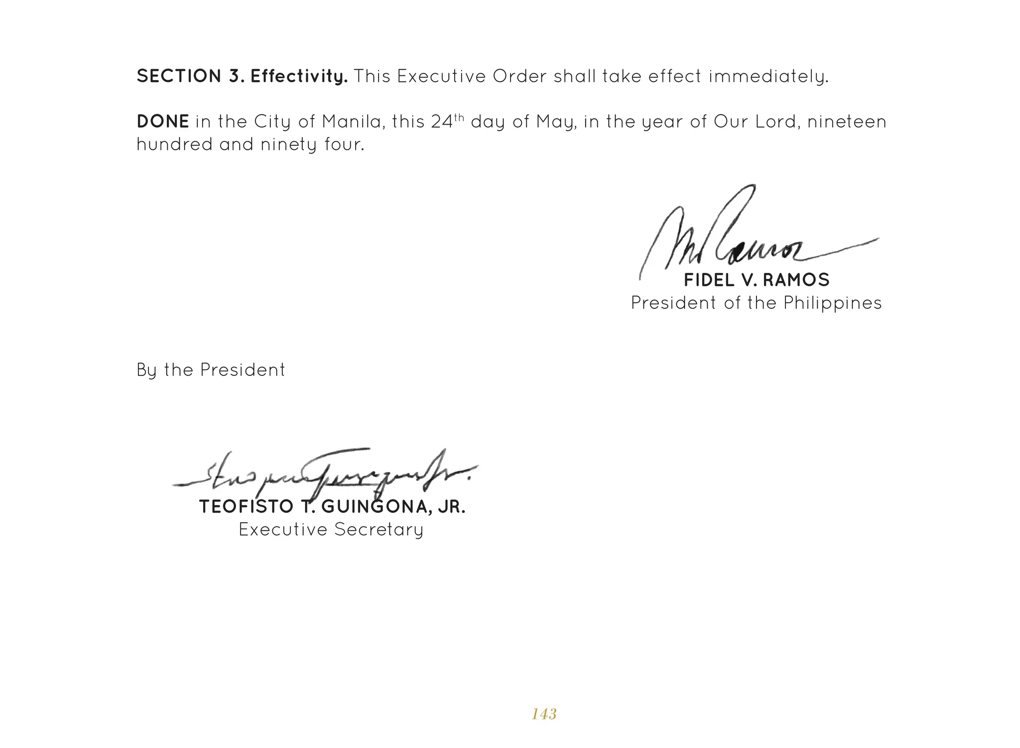 143
SECTION 3. Effectivity. This Executive Order shall take effect immediately.
DONE in the City of Manila, this 24th
day of May, in the year of Our Lord, nineteen
hundred and ninety four.
FIDEL V. RAMOS
President of the Philippines
TEOFISTO T. GUINGONA, JR.
Executive Secretary
By the President
 