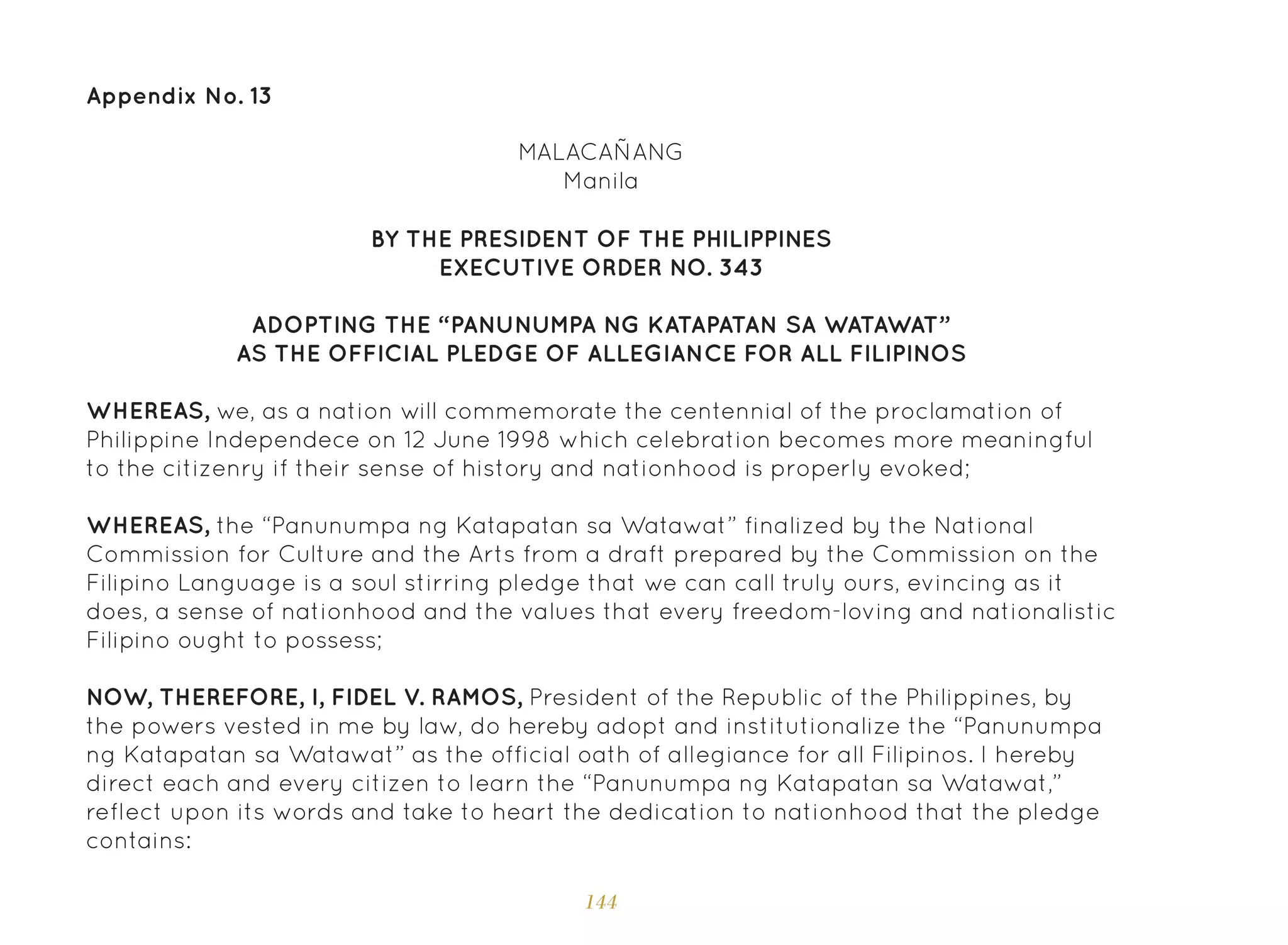 144
Appendix No. 13
MALACAÑANG
Manila
BY THE PRESIDENT OF THE PHILIPPINES
EXECUTIVE ORDER NO. 343
ADOPTING THE “PANUNUMPA NG KATAPATAN SA WATAWAT”
AS THE OFFICIAL PLEDGE OF ALLEGIANCE FOR ALL FILIPINOS
WHEREAS, we, as a nation will commemorate the centennial of the proclamation of
Philippine Independece on 12 June 1998 which celebration becomes more meaningful
to the citizenry if their sense of history and nationhood is properly evoked;
WHEREAS, the “Panunumpa ng Katapatan sa Watawat” finalized by the National
Commission for Culture and the Arts from a draft prepared by the Commission on the
Filipino Language is a soul stirring pledge that we can call truly ours, evincing as it
does, a sense of nationhood and the values that every freedom-loving and nationalistic
Filipino ought to possess;
NOW, THEREFORE, I, FIDEL V. RAMOS, President of the Republic of the Philippines, by
the powers vested in me by law, do hereby adopt and institutionalize the “Panunumpa
ng Katapatan sa Watawat” as the official oath of allegiance for all Filipinos. I hereby
direct each and every citizen to learn the “Panunumpa ng Katapatan sa Watawat,”
reflect upon its words and take to heart the dedication to nationhood that the pledge
contains:
 