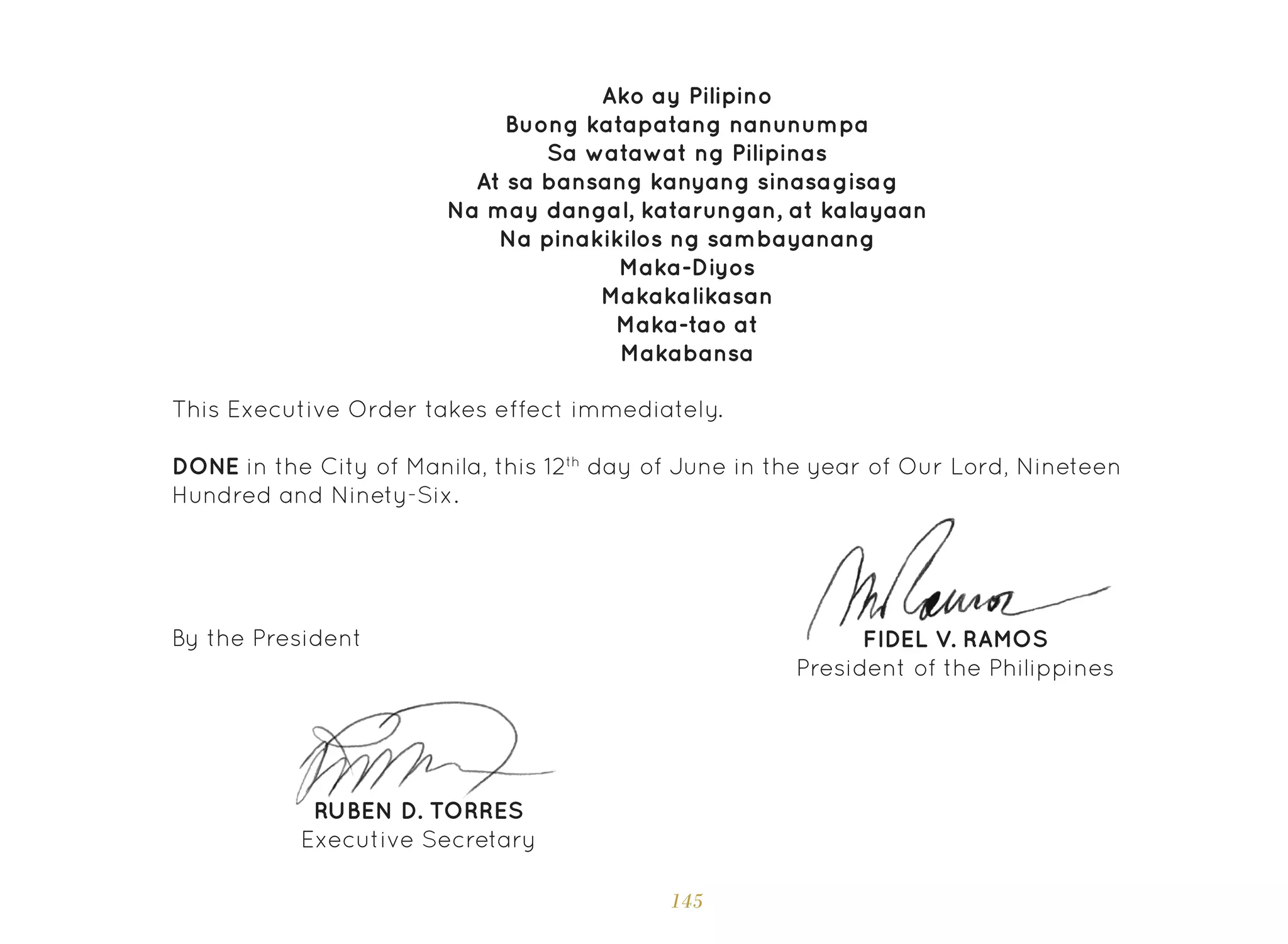 145
Ako ay Pilipino
Buong katapatang nanunumpa
Sa watawat ng Pilipinas
At sa bansang kanyang sinasagisag
Na may dangal, katarungan, at kalayaan
Na pinakikilos ng sambayanang
Maka-Diyos
Makakalikasan
Maka-tao at
Makabansa
This Executive Order takes effect immediately.
DONE in the City of Manila, this 12th
day of June in the year of Our Lord, Nineteen
Hundred and Ninety-Six.
FIDEL V. RAMOS
President of the Philippines
By the President
RUBEN D. TORRES
Executive Secretary
 