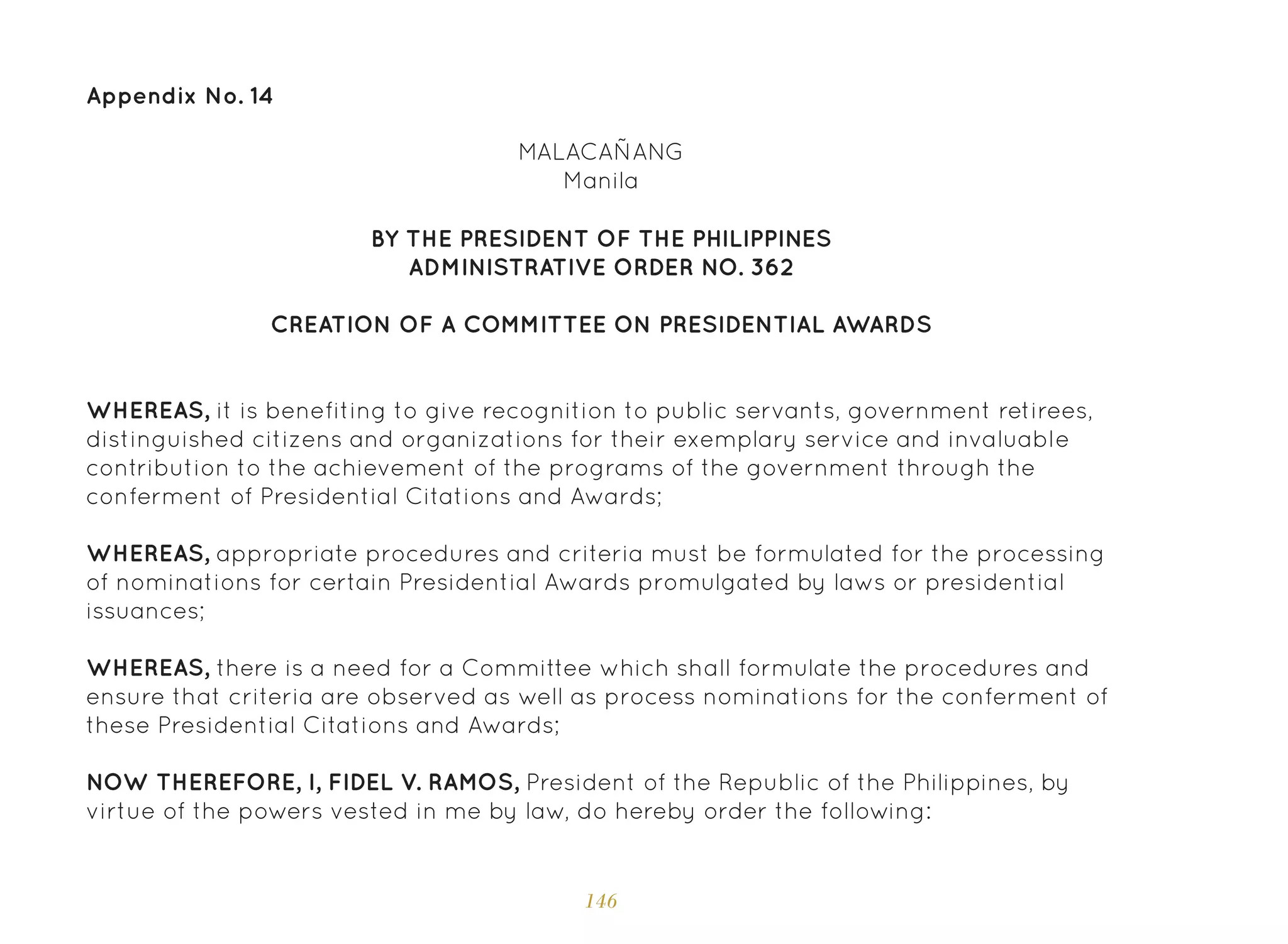 146
Appendix No. 14
BY THE PRESIDENT OF THE PHILIPPINES
ADMINISTRATIVE ORDER NO. 362
CREATION OF A COMMITTEE ON PRESIDENTIAL AWARDS
WHEREAS, it is benefiting to give recognition to public servants, government retirees,
distinguished citizens and organizations for their exemplary service and invaluable
contribution to the achievement of the programs of the government through the
conferment of Presidential Citations and Awards;
WHEREAS, appropriate procedures and criteria must be formulated for the processing
of nominations for certain Presidential Awards promulgated by laws or presidential
issuances;
WHEREAS, there is a need for a Committee which shall formulate the procedures and
ensure that criteria are observed as well as process nominations for the conferment of
these Presidential Citations and Awards;
NOW THEREFORE, I, FIDEL V. RAMOS, President of the Republic of the Philippines, by
virtue of the powers vested in me by law, do hereby order the following:
MALACAÑANG
Manila
 