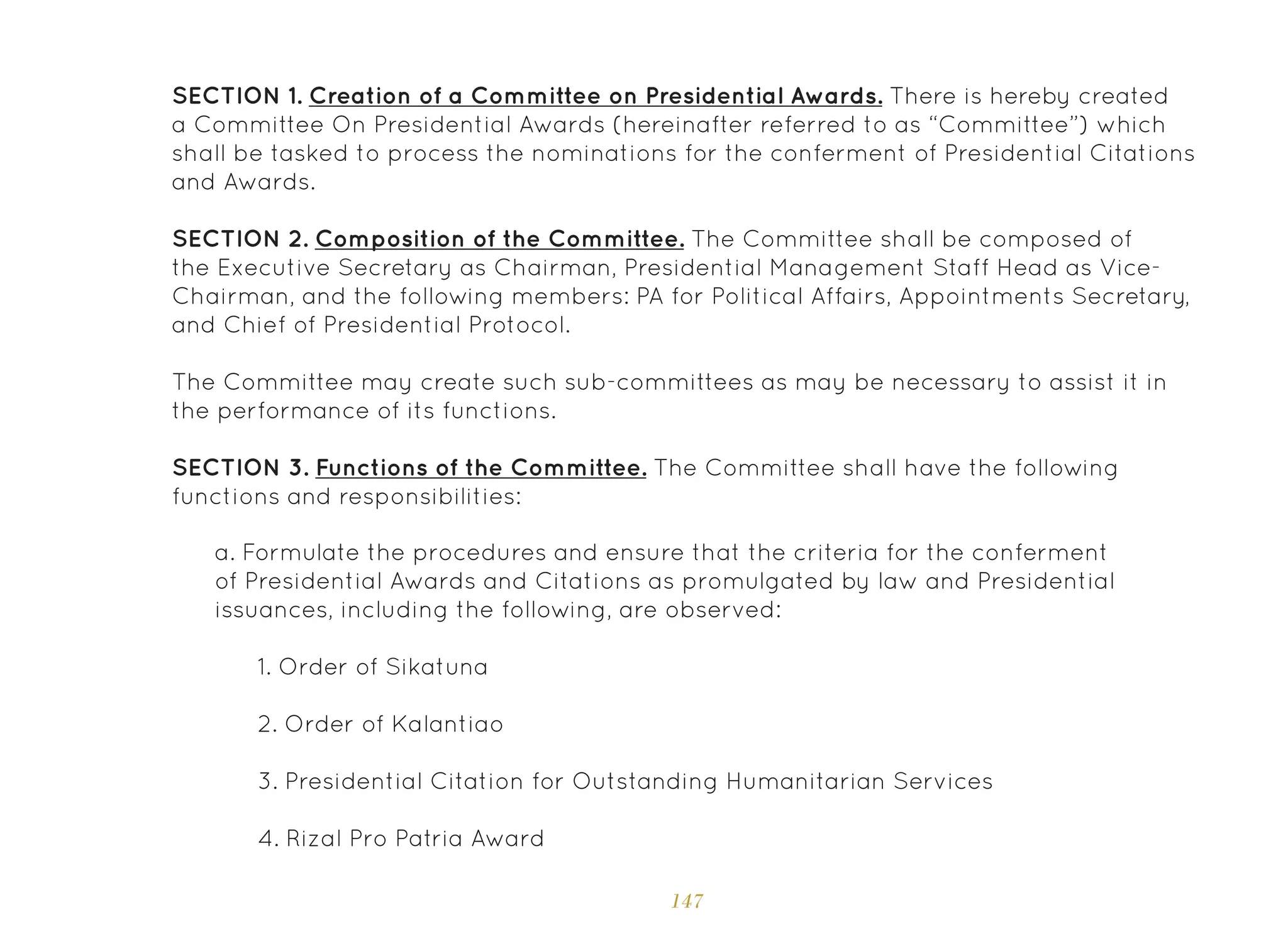 147
SECTION 1. Creation of a Committee on Presidential Awards. There is hereby created
a Committee On Presidential Awards (hereinafter referred to as “Committee”) which
shall be tasked to process the nominations for the conferment of Presidential Citations
and Awards.
SECTION 2. Composition of the Committee. The Committee shall be composed of
the Executive Secretary as Chairman, Presidential Management Staff Head as Vice-
Chairman, and the following members: PA for Political Affairs, Appointments Secretary,
and Chief of Presidential Protocol.
The Committee may create such sub-committees as may be necessary to assist it in
the performance of its functions.
SECTION 3. Functions of the Committee. The Committee shall have the following
functions and responsibilities:
a. Formulate the procedures and ensure that the criteria for the conferment
of Presidential Awards and Citations as promulgated by law and Presidential
issuances, including the following, are observed:
1. Order of Sikatuna
2. Order of Kalantiao
3. Presidential Citation for Outstanding Humanitarian Services
4. Rizal Pro Patria Award
 