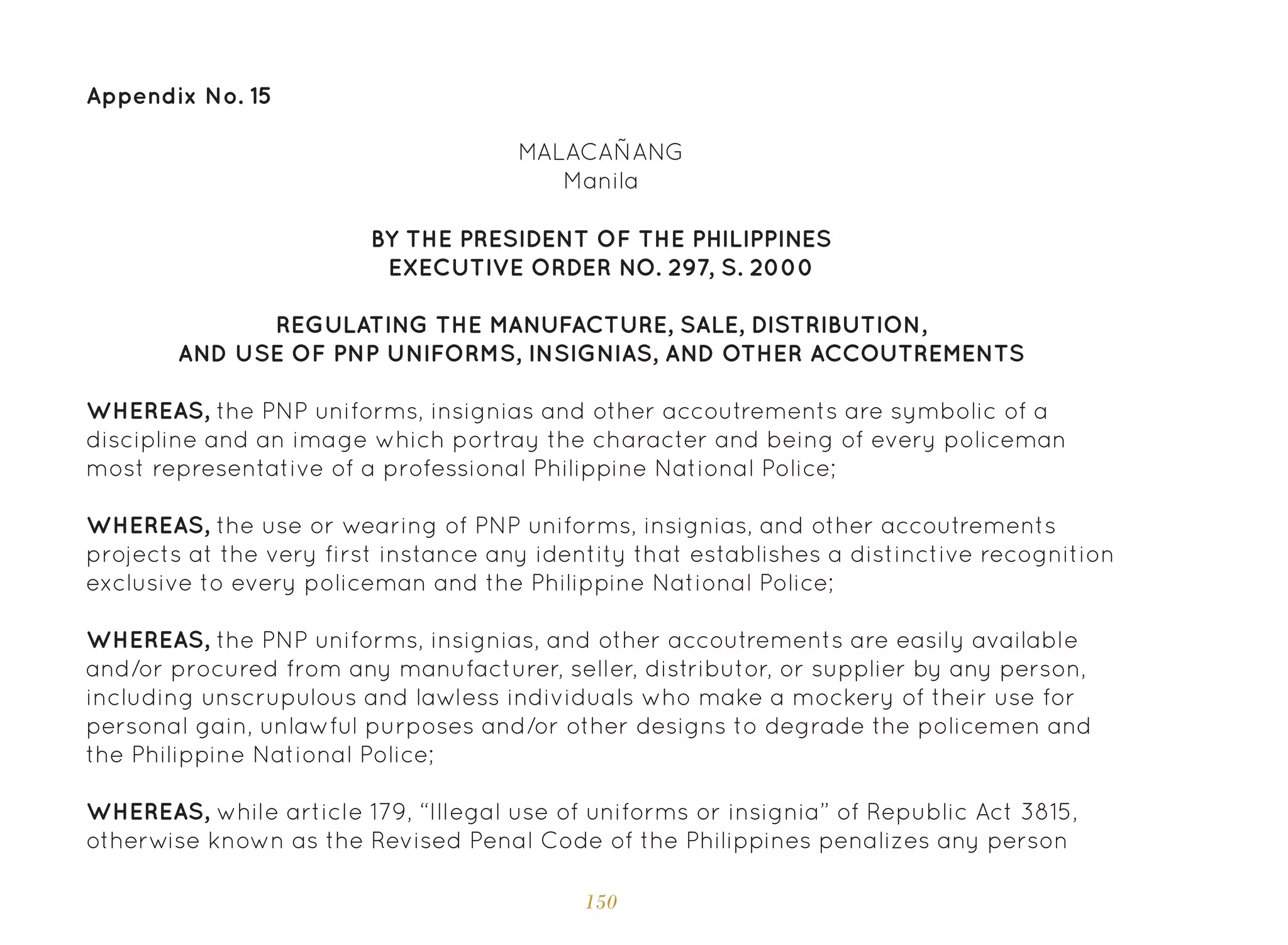 150
Appendix No. 15
BY THE PRESIDENT OF THE PHILIPPINES
EXECUTIVE ORDER NO. 297, S. 2000
REGULATING THE MANUFACTURE, SALE, DISTRIBUTION,
AND USE OF PNP UNIFORMS, INSIGNIAS, AND OTHER ACCOUTREMENTS
WHEREAS, the PNP uniforms, insignias and other accoutrements are symbolic of a
discipline and an image which portray the character and being of every policeman
most representative of a professional Philippine National Police;
WHEREAS, the use or wearing of PNP uniforms, insignias, and other accoutrements
projects at the very first instance any identity that establishes a distinctive recognition
exclusive to every policeman and the Philippine National Police;
WHEREAS, the PNP uniforms, insignias, and other accoutrements are easily available
and/or procured from any manufacturer, seller, distributor, or supplier by any person,
including unscrupulous and lawless individuals who make a mockery of their use for
personal gain, unlawful purposes and/or other designs to degrade the policemen and
the Philippine National Police;
WHEREAS, while article 179, “Illegal use of uniforms or insignia” of Republic Act 3815,
otherwise known as the Revised Penal Code of the Philippines penalizes any person
MALACAÑANG
Manila
 