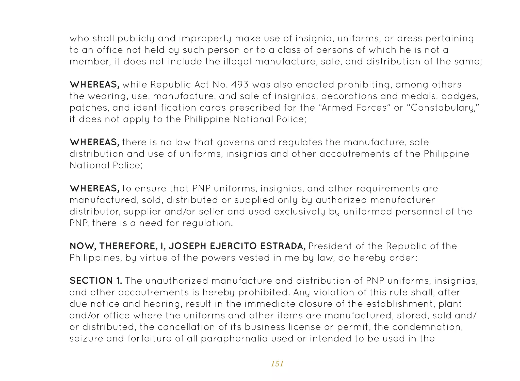 151
who shall publicly and improperly make use of insignia, uniforms, or dress pertaining
to an office not held by such person or to a class of persons of which he is not a
member, it does not include the illegal manufacture, sale, and distribution of the same;
WHEREAS, while Republic Act No. 493 was also enacted prohibiting, among others
the wearing, use, manufacture, and sale of insignias, decorations and medals, badges,
patches, and identification cards prescribed for the “Armed Forces” or “Constabulary,”
it does not apply to the Philippine National Police;
WHEREAS, there is no law that governs and regulates the manufacture, sale
distribution and use of uniforms, insignias and other accoutrements of the Philippine
National Police;
WHEREAS, to ensure that PNP uniforms, insignias, and other requirements are
manufactured, sold, distributed or supplied only by authorized manufacturer
distributor, supplier and/or seller and used exclusively by uniformed personnel of the
PNP, there is a need for regulation.
NOW, THEREFORE, I, JOSEPH EJERCITO ESTRADA, President of the Republic of the
Philippines, by virtue of the powers vested in me by law, do hereby order:
SECTION 1. The unauthorized manufacture and distribution of PNP uniforms, insignias,
and other accoutrements is hereby prohibited. Any violation of this rule shall, after
due notice and hearing, result in the immediate closure of the establishment, plant
and/or office where the uniforms and other items are manufactured, stored, sold and/
or distributed, the cancellation of its business license or permit, the condemnation,
seizure and forfeiture of all paraphernalia used or intended to be used in the
 