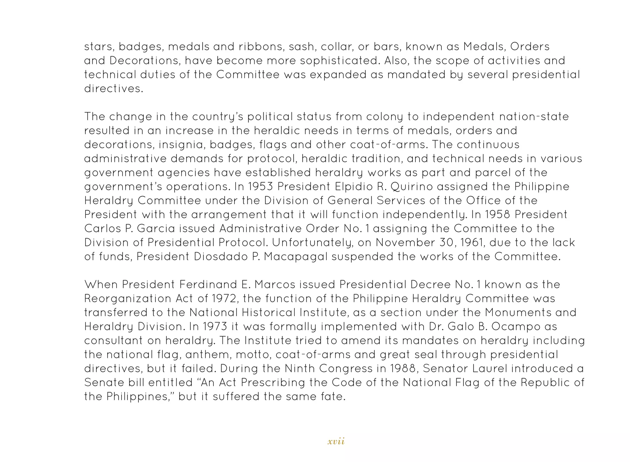 xvii
stars, badges, medals and ribbons, sash, collar, or bars, known as Medals, Orders
and Decorations, have become more sophisticated. Also, the scope of activities and
technical duties of the Committee was expanded as mandated by several presidential
directives.
The change in the country’s political status from colony to independent nation-state
resulted in an increase in the heraldic needs in terms of medals, orders and
decorations, insignia, badges, flags and other coat-of-arms. The continuous
administrative demands for protocol, heraldic tradition, and technical needs in various
government agencies have established heraldry works as part and parcel of the
government’s operations. In 1953 President Elpidio R. Quirino assigned the Philippine
Heraldry Committee under the Division of General Services of the Office of the
President with the arrangement that it will function independently. In 1958 President
Carlos P. Garcia issued Administrative Order No. 1 assigning the Committee to the
Division of Presidential Protocol. Unfortunately, on November 30, 1961, due to the lack
of funds, President Diosdado P. Macapagal suspended the works of the Committee.
When President Ferdinand E. Marcos issued Presidential Decree No. 1 known as the
Reorganization Act of 1972, the function of the Philippine Heraldry Committee was
transferred to the National Historical Institute, as a section under the Monuments and
Heraldry Division. In 1973 it was formally implemented with Dr. Galo B. Ocampo as
consultant on heraldry. The Institute tried to amend its mandates on heraldry including
the national flag, anthem, motto, coat-of-arms and great seal through presidential
directives, but it failed. During the Ninth Congress in 1988, Senator Laurel introduced a
Senate bill entitled “An Act Prescribing the Code of the National Flag of the Republic of
the Philippines,” but it suffered the same fate.
 