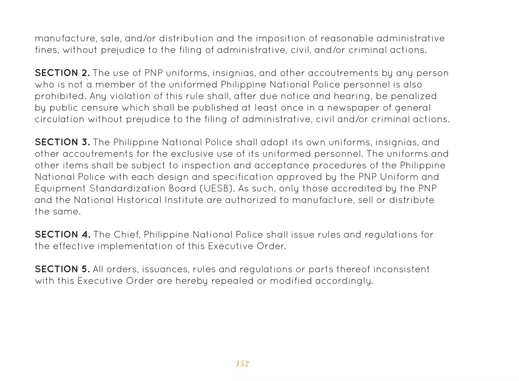 152
manufacture, sale, and/or distribution and the imposition of reasonable administrative
fines, without prejudice to the filing of administrative, civil, and/or criminal actions.
SECTION 2. The use of PNP uniforms, insignias, and other accoutrements by any person
who is not a member of the uniformed Philippine National Police personnel is also
prohibited. Any violation of this rule shall, after due notice and hearing, be penalized
by public censure which shall be published at least once in a newspaper of general
circulation without prejudice to the filing of administrative, civil and/or criminal actions.
SECTION 3. The Philippine National Police shall adopt its own uniforms, insignias, and
other accoutrements for the exclusive use of its uniformed personnel. The uniforms and
other items shall be subject to inspection and acceptance procedures of the Philippine
National Police with each design and specification approved by the PNP Uniform and
Equipment Standardization Board (UESB). As such, only those accredited by the PNP
and the National Historical Institute are authorized to manufacture, sell or distribute
the same.
SECTION 4. The Chief, Philippine National Police shall issue rules and regulations for
the effective implementation of this Executive Order.
SECTION 5. All orders, issuances, rules and regulations or parts thereof inconsistent
with this Executive Order are hereby repealed or modified accordingly.
 