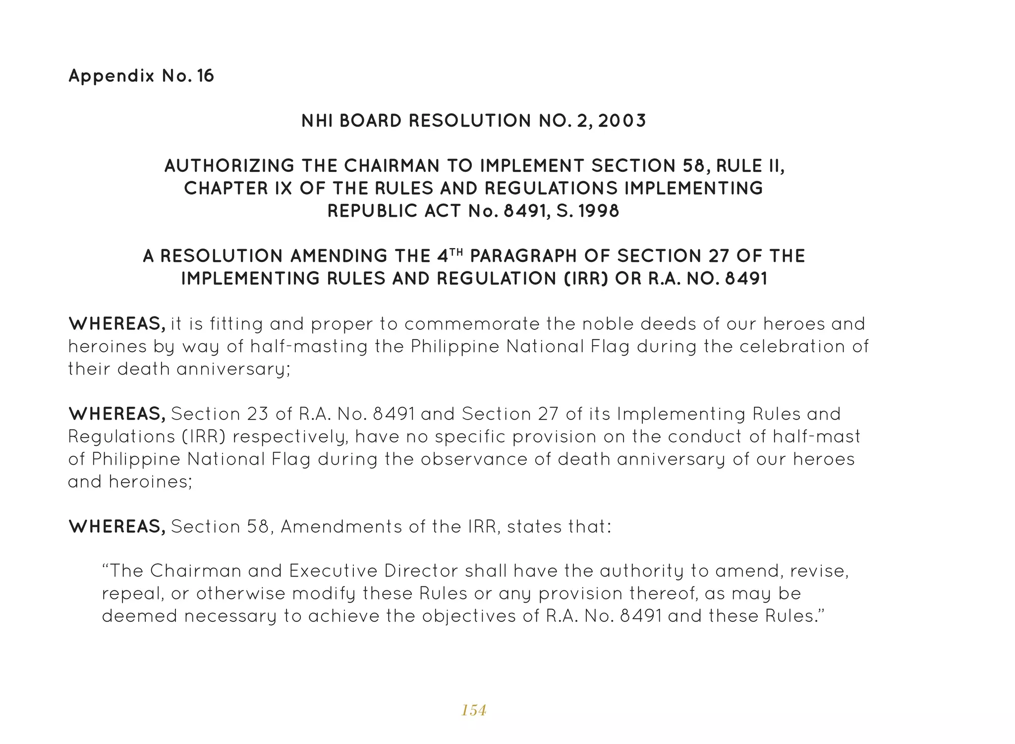 154
NHI BOARD RESOLUTION NO. 2, 2003
AUTHORIZING THE CHAIRMAN TO IMPLEMENT SECTION 58, RULE II,
CHAPTER IX OF THE RULES AND REGULATIONS IMPLEMENTING
REPUBLIC ACT No. 8491, S. 1998
A RESOLUTION AMENDING THE 4TH
PARAGRAPH OF SECTION 27 OF THE
IMPLEMENTING RULES AND REGULATION (IRR) OR R.A. NO. 8491
WHEREAS, it is fitting and proper to commemorate the noble deeds of our heroes and
heroines by way of half-masting the Philippine National Flag during the celebration of
their death anniversary;
WHEREAS, Section 23 of R.A. No. 8491 and Section 27 of its Implementing Rules and
Regulations (IRR) respectively, have no specific provision on the conduct of half-mast
of Philippine National Flag during the observance of death anniversary of our heroes
and heroines;
WHEREAS, Section 58, Amendments of the IRR, states that:
“The Chairman and Executive Director shall have the authority to amend, revise,
repeal, or otherwise modify these Rules or any provision thereof, as may be
deemed necessary to achieve the objectives of R.A. No. 8491 and these Rules.”
Appendix No. 16
 