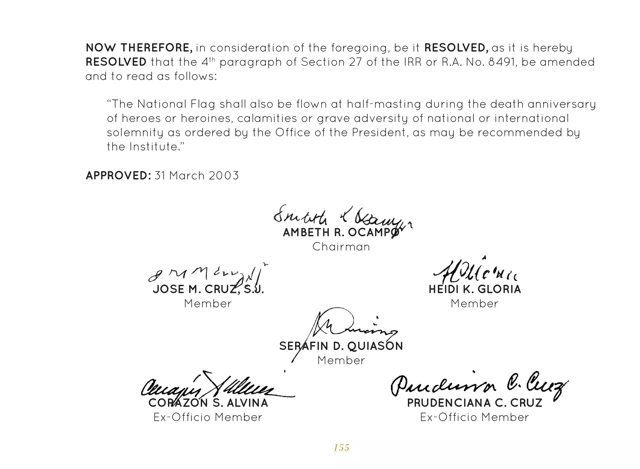 155
NOW THEREFORE, in consideration of the foregoing, be it RESOLVED, as it is hereby
RESOLVED that the 4th
paragraph of Section 27 of the IRR or R.A. No. 8491, be amended
and to read as follows:
“The National Flag shall also be flown at half-masting during the death anniversary
of heroes or heroines, calamities or grave adversity of national or international
solemnity as ordered by the Office of the President, as may be recommended by
the Institute.”
APPROVED: 31 March 2003
SERAFIN D. QUIASON
Member
AMBETH R. OCAMPO
Chairman
JOSE M. CRUZ, S.J.
Member
HEIDI K. GLORIA
Member
CORAZON S. ALVINA
Ex-Officio Member
PRUDENCIANA C. CRUZ
Ex-Officio Member
 