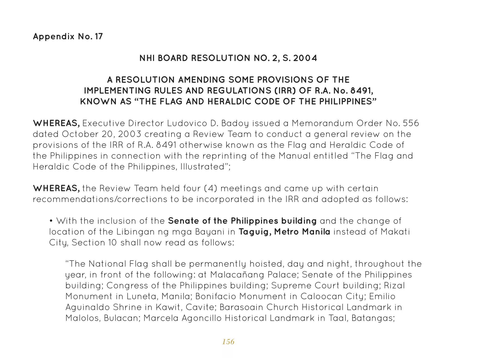 156
Appendix No. 17
NHI BOARD RESOLUTION NO. 2, S. 2004
A RESOLUTION AMENDING SOME PROVISIONS OF THE
IMPLEMENTING RULES AND REGULATIONS (IRR) OF R.A. No. 8491,
KNOWN AS “THE FLAG AND HERALDIC CODE OF THE PHILIPPINES”
WHEREAS, Executive Director Ludovico D. Badoy issued a Memorandum Order No. 556
dated October 20, 2003 creating a Review Team to conduct a general review on the
provisions of the IRR of R.A. 8491 otherwise known as the Flag and Heraldic Code of
the Philippines in connection with the reprinting of the Manual entitled “The Flag and
Heraldic Code of the Philippines, Illustrated”;
WHEREAS, the Review Team held four (4) meetings and came up with certain
recommendations/corrections to be incorporated in the IRR and adopted as follows:
• With the inclusion of the Senate of the Philippines building and the change of
location of the Libingan ng mga Bayani in Taguig, Metro Manila instead of Makati
City, Section 10 shall now read as follows:
“The National Flag shall be permanently hoisted, day and night, throughout the
year, in front of the following: at Malacañang Palace; Senate of the Philippines
building; Congress of the Philippines building; Supreme Court building; Rizal
Monument in Luneta, Manila; Bonifacio Monument in Caloocan City; Emilio
Aguinaldo Shrine in Kawit, Cavite; Barasoain Church Historical Landmark in
Malolos, Bulacan; Marcela Agoncillo Historical Landmark in Taal, Batangas;
 