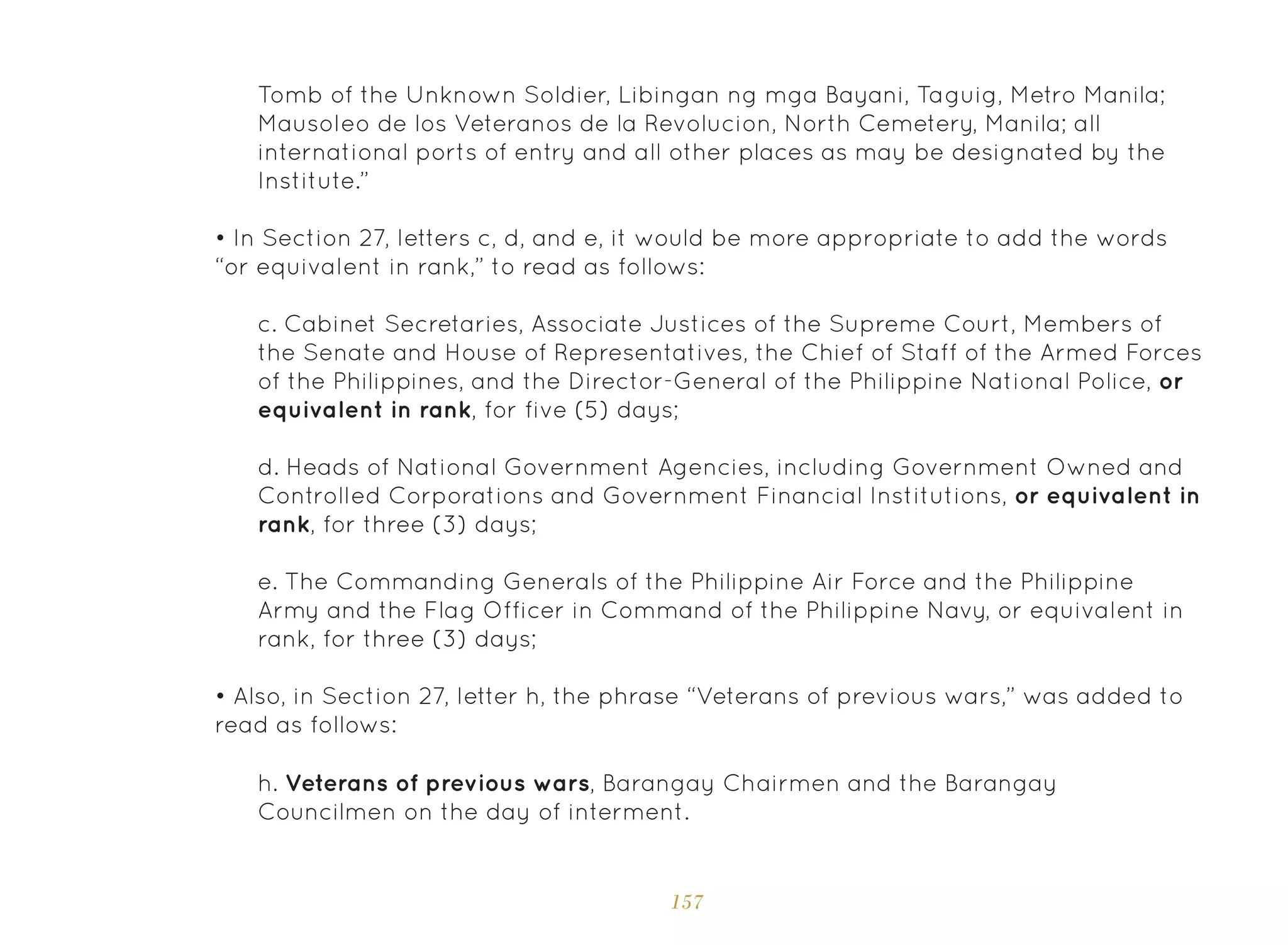 157
Tomb of the Unknown Soldier, Libingan ng mga Bayani, Taguig, Metro Manila;
Mausoleo de los Veteranos de la Revolucion, North Cemetery, Manila; all
international ports of entry and all other places as may be designated by the
Institute.”
• In Section 27, letters c, d, and e, it would be more appropriate to add the words
“or equivalent in rank,” to read as follows:
• Also, in Section 27, letter h, the phrase “Veterans of previous wars,” was added to
read as follows:
c. Cabinet Secretaries, Associate Justices of the Supreme Court, Members of
the Senate and House of Representatives, the Chief of Staff of the Armed Forces
of the Philippines, and the Director-General of the Philippine National Police, or
equivalent in rank, for five (5) days;
d. Heads of National Government Agencies, including Government Owned and
Controlled Corporations and Government Financial Institutions, or equivalent in
rank, for three (3) days;
e. The Commanding Generals of the Philippine Air Force and the Philippine
Army and the Flag Officer in Command of the Philippine Navy, or equivalent in
rank, for three (3) days;
h. Veterans of previous wars, Barangay Chairmen and the Barangay
Councilmen on the day of interment.
 