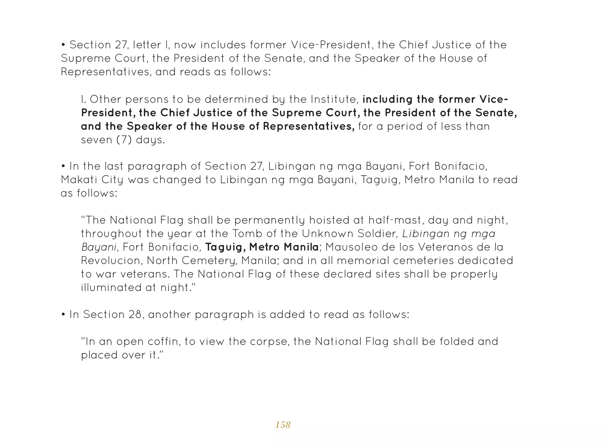158
• Section 27, letter l, now includes former Vice-President, the Chief Justice of the
Supreme Court, the President of the Senate, and the Speaker of the House of
Representatives, and reads as follows:
• In the last paragraph of Section 27, Libingan ng mga Bayani, Fort Bonifacio,
Makati City was changed to Libingan ng mga Bayani, Taguig, Metro Manila to read
as follows:
• In Section 28, another paragraph is added to read as follows:
l. Other persons to be determined by the Institute, including the former Vice-
President, the Chief Justice of the Supreme Court, the President of the Senate,
and the Speaker of the House of Representatives, for a period of less than
seven (7) days.
“The National Flag shall be permanently hoisted at half-mast, day and night,
throughout the year at the Tomb of the Unknown Soldier, Libingan ng mga
Bayani, Fort Bonifacio, Taguig, Metro Manila; Mausoleo de los Veteranos de la
Revolucion, North Cemetery, Manila; and in all memorial cemeteries dedicated
to war veterans. The National Flag of these declared sites shall be properly
illuminated at night.”
“In an open coffin, to view the corpse, the National Flag shall be folded and
placed over it.”
 
