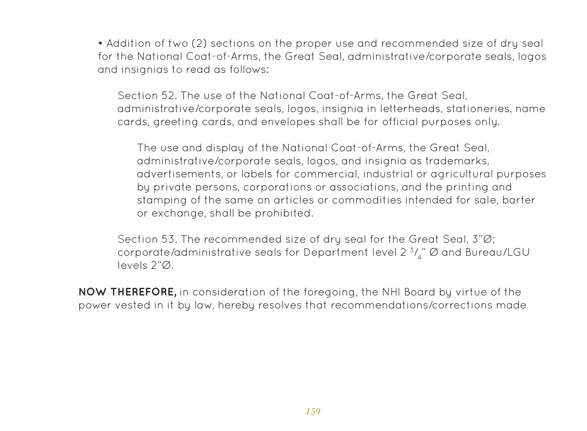 159
Section 52. The use of the National Coat-of-Arms, the Great Seal,
administrative/corporate seals, logos, insignia in letterheads, stationeries, name
cards, greeting cards, and envelopes shall be for official purposes only.
Section 53. The recommended size of dry seal for the Great Seal, 3”Ø;
corporate/administrative seals for Department level 2 3
/4
” Ø and Bureau/LGU
levels 2”Ø.
The use and display of the National Coat-of-Arms, the Great Seal,
administrative/corporate seals, logos, and insignia as trademarks,
advertisements, or labels for commercial, industrial or agricultural purposes
by private persons, corporations or associations, and the printing and
stamping of the same on articles or commodities intended for sale, barter
or exchange, shall be prohibited.
NOW THEREFORE, in consideration of the foregoing, the NHI Board by virtue of the
power vested in it by law, hereby resolves that recommendations/corrections made
• Addition of two (2) sections on the proper use and recommended size of dry seal
for the National Coat-of-Arms, the Great Seal, administrative/corporate seals, logos
and insignias to read as follows:
 