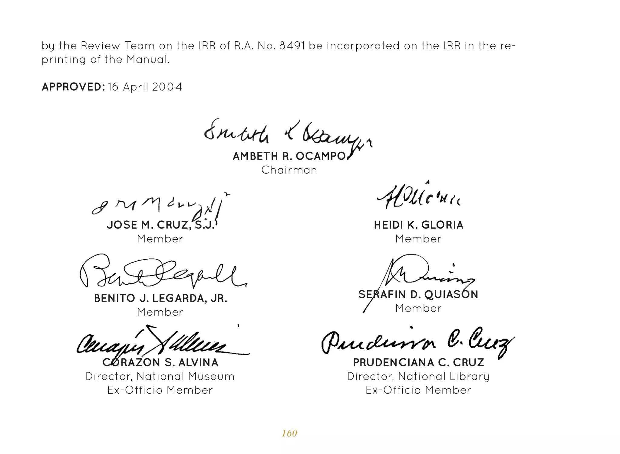 160
by the Review Team on the IRR of R.A. No. 8491 be incorporated on the IRR in the re-
printing of the Manual.
APPROVED: 16 April 2004
SERAFIN D. QUIASON
Member
BENITO J. LEGARDA, JR.
Member
AMBETH R. OCAMPO
Chairman
JOSE M. CRUZ, S.J.
Member
HEIDI K. GLORIA
Member
CORAZON S. ALVINA
Director, National Museum
Ex-Officio Member
PRUDENCIANA C. CRUZ
Director, National Library
Ex-Officio Member
 