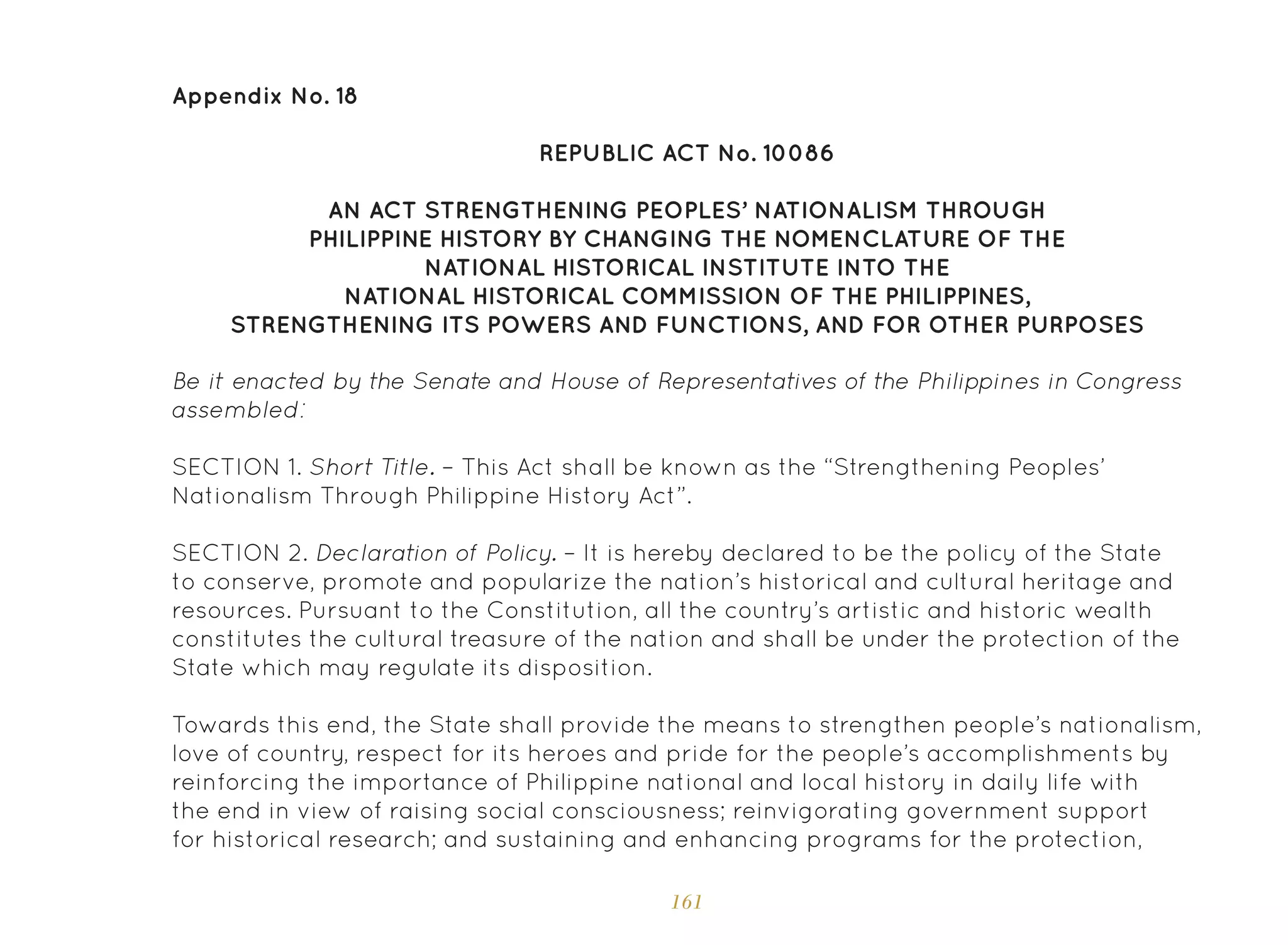 161
Appendix No. 18
REPUBLIC ACT No. 10086
AN ACT STRENGTHENING PEOPLES’ NATIONALISM THROUGH
PHILIPPINE HISTORY BY CHANGING THE NOMENCLATURE OF THE
NATIONAL HISTORICAL INSTITUTE INTO THE
NATIONAL HISTORICAL COMMISSION OF THE PHILIPPINES,
STRENGTHENING ITS POWERS AND FUNCTIONS, AND FOR OTHER PURPOSES
Be it enacted by the Senate and House of Representatives of the Philippines in Congress
assembled:
SECTION 1. Short Title. – This Act shall be known as the “Strengthening Peoples’
Nationalism Through Philippine History Act”.
SECTION 2. Declaration of Policy. – It is hereby declared to be the policy of the State
to conserve, promote and popularize the nation’s historical and cultural heritage and
resources. Pursuant to the Constitution, all the country’s artistic and historic wealth
constitutes the cultural treasure of the nation and shall be under the protection of the
State which may regulate its disposition.
Towards this end, the State shall provide the means to strengthen people’s nationalism,
love of country, respect for its heroes and pride for the people’s accomplishments by
reinforcing the importance of Philippine national and local history in daily life with
the end in view of raising social consciousness; reinvigorating government support
for historical research; and sustaining and enhancing programs for the protection,
 