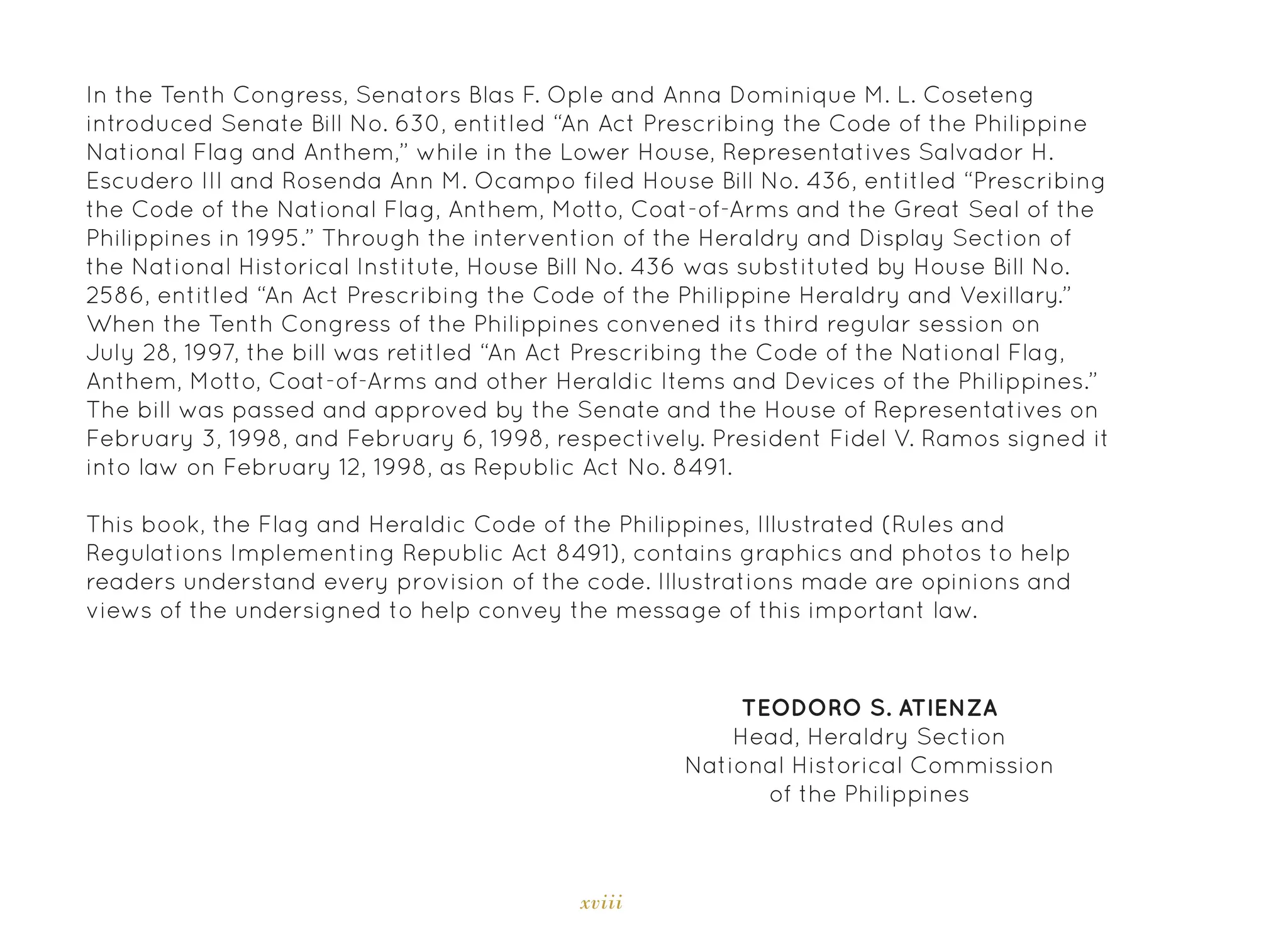 xviii
TEODORO S. ATIENZA
Head, Heraldry Section
National Historical Commission
of the Philippines
In the Tenth Congress, Senators Blas F. Ople and Anna Dominique M. L. Coseteng
introduced Senate Bill No. 630, entitled “An Act Prescribing the Code of the Philippine
National Flag and Anthem,” while in the Lower House, Representatives Salvador H.
Escudero III and Rosenda Ann M. Ocampo filed House Bill No. 436, entitled “Prescribing
the Code of the National Flag, Anthem, Motto, Coat-of-Arms and the Great Seal of the
Philippines in 1995.” Through the intervention of the Heraldry and Display Section of
the National Historical Institute, House Bill No. 436 was substituted by House Bill No.
2586, entitled “An Act Prescribing the Code of the Philippine Heraldry and Vexillary.”
When the Tenth Congress of the Philippines convened its third regular session on
July 28, 1997, the bill was retitled “An Act Prescribing the Code of the National Flag,
Anthem, Motto, Coat-of-Arms and other Heraldic Items and Devices of the Philippines.”
The bill was passed and approved by the Senate and the House of Representatives on
February 3, 1998, and February 6, 1998, respectively. President Fidel V. Ramos signed it
into law on February 12, 1998, as Republic Act No. 8491.
This book, the Flag and Heraldic Code of the Philippines, Illustrated (Rules and
Regulations Implementing Republic Act 8491), contains graphics and photos to help
readers understand every provision of the code. Illustrations made are opinions and
views of the undersigned to help convey the message of this important law.
 