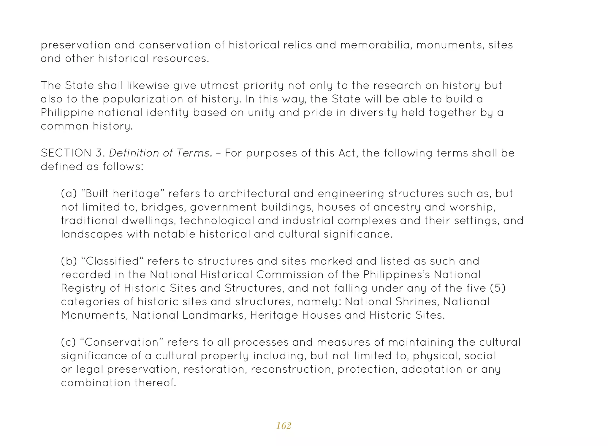 162
preservation and conservation of historical relics and memorabilia, monuments, sites
and other historical resources.
The State shall likewise give utmost priority not only to the research on history but
also to the popularization of history. In this way, the State will be able to build a
Philippine national identity based on unity and pride in diversity held together by a
common history.
SECTION 3. Definition of Terms. – For purposes of this Act, the following terms shall be
defined as follows:
(a) “Built heritage” refers to architectural and engineering structures such as, but
not limited to, bridges, government buildings, houses of ancestry and worship,
traditional dwellings, technological and industrial complexes and their settings, and
landscapes with notable historical and cultural significance.
(b) “Classified” refers to structures and sites marked and listed as such and
recorded in the National Historical Commission of the Philippines’s National
Registry of Historic Sites and Structures, and not falling under any of the five (5)
categories of historic sites and structures, namely: National Shrines, National
Monuments, National Landmarks, Heritage Houses and Historic Sites.
(c) “Conservation” refers to all processes and measures of maintaining the cultural
significance of a cultural property including, but not limited to, physical, social
or legal preservation, restoration, reconstruction, protection, adaptation or any
combination thereof.
 