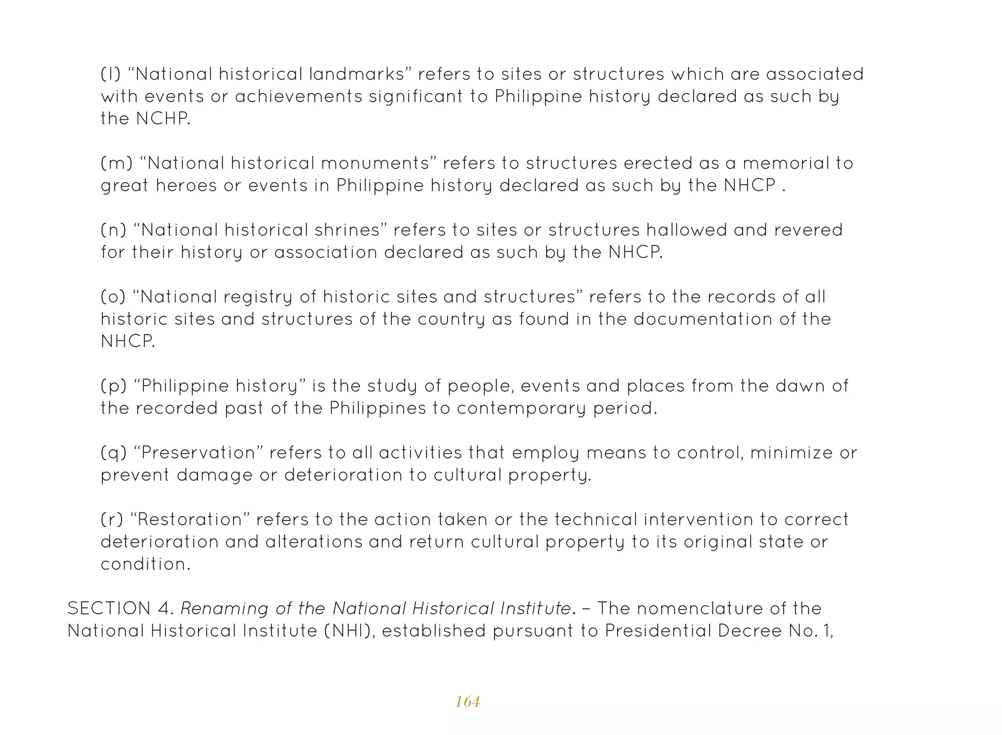 164
(I) “National historical landmarks” refers to sites or structures which are associated
with events or achievements significant to Philippine history declared as such by
the NCHP.
(m) “National historical monuments” refers to structures erected as a memorial to
great heroes or events in Philippine history declared as such by the NHCP .
(n) “National historical shrines” refers to sites or structures hallowed and revered
for their history or association declared as such by the NHCP.
(o) “National registry of historic sites and structures” refers to the records of all
historic sites and structures of the country as found in the documentation of the
NHCP.
(p) “Philippine history” is the study of people, events and places from the dawn of
the recorded past of the Philippines to contemporary period.
(q) “Preservation” refers to all activities that employ means to control, minimize or
prevent damage or deterioration to cultural property.
(r) “Restoration” refers to the action taken or the technical intervention to correct
deterioration and alterations and return cultural property to its original state or
condition.
SECTION 4. Renaming of the National Historical Institute. – The nomenclature of the
National Historical Institute (NHI), established pursuant to Presidential Decree No. 1,
 