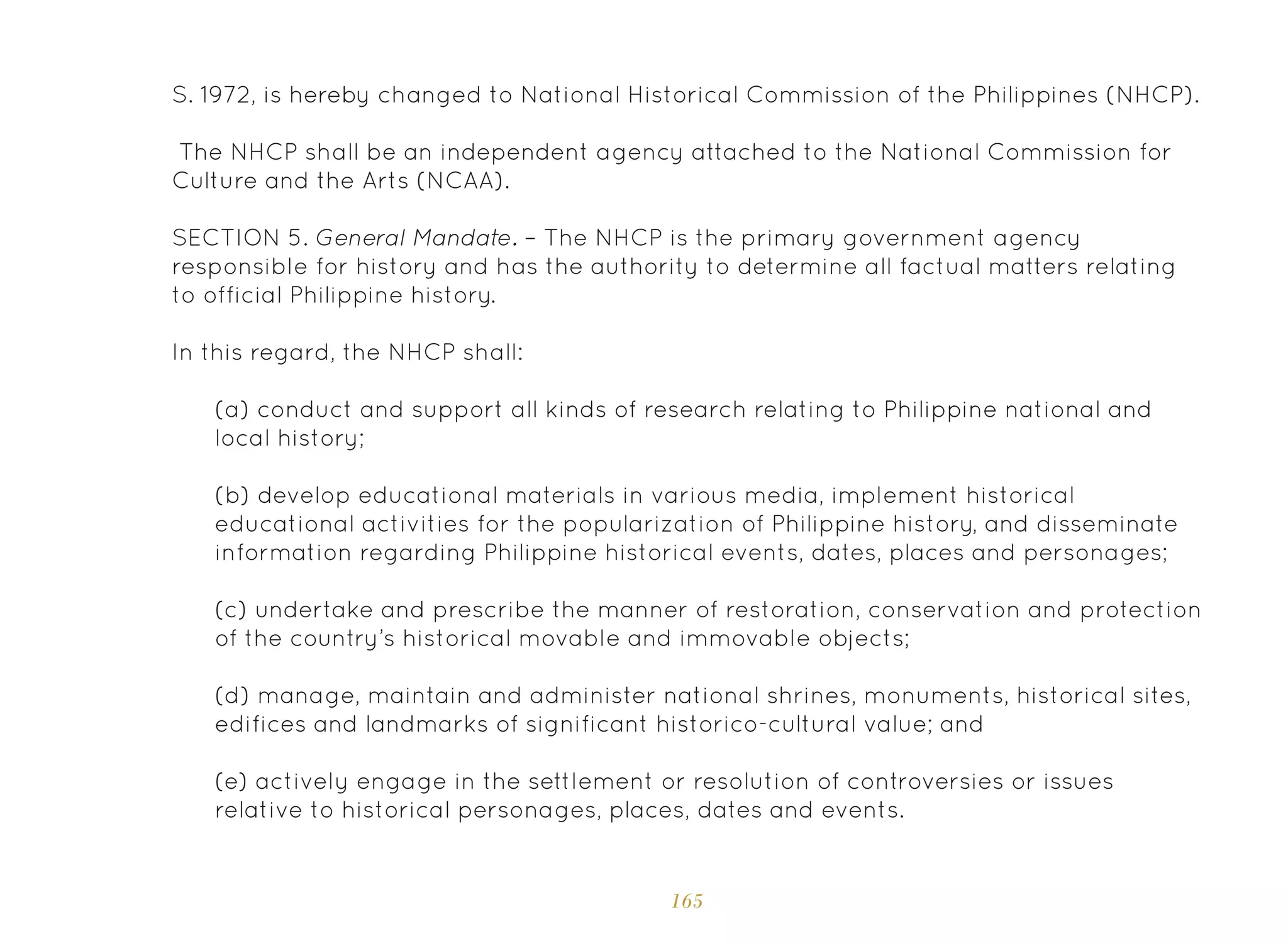 165
(a) conduct and support all kinds of research relating to Philippine national and
local history;
(b) develop educational materials in various media, implement historical
educational activities for the popularization of Philippine history, and disseminate
information regarding Philippine historical events, dates, places and personages;
(c) undertake and prescribe the manner of restoration, conservation and protection
of the country’s historical movable and immovable objects;
(d) manage, maintain and administer national shrines, monuments, historical sites,
edifices and landmarks of significant historico-cultural value; and
(e) actively engage in the settlement or resolution of controversies or issues
relative to historical personages, places, dates and events.
S. 1972, is hereby changed to National Historical Commission of the Philippines (NHCP).
The NHCP shall be an independent agency attached to the National Commission for
Culture and the Arts (NCAA).
SECTION 5. General Mandate. – The NHCP is the primary government agency
responsible for history and has the authority to determine all factual matters relating
to official Philippine history.
In this regard, the NHCP shall:
 