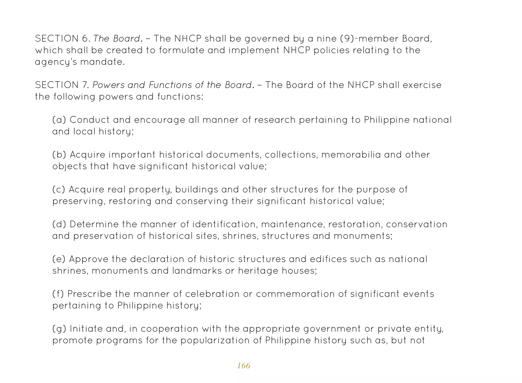 166
SECTION 6. The Board. – The NHCP shall be governed by a nine (9)-member Board,
which shall be created to formulate and implement NHCP policies relating to the
agency’s mandate.
SECTION 7. Powers and Functions of the Board. – The Board of the NHCP shall exercise
the following powers and functions:
(a) Conduct and encourage all manner of research pertaining to Philippine national
and local history;
(b) Acquire important historical documents, collections, memorabilia and other
objects that have significant historical value;
(c) Acquire real property, buildings and other structures for the purpose of
preserving, restoring and conserving their significant historical value;
(d) Determine the manner of identification, maintenance, restoration, conservation
and preservation of historical sites, shrines, structures and monuments;
(e) Approve the declaration of historic structures and edifices such as national
shrines, monuments and landmarks or heritage houses;
(f) Prescribe the manner of celebration or commemoration of significant events
pertaining to Philippine history;
(g) Initiate and, in cooperation with the appropriate government or private entity,
promote programs for the popularization of Philippine history such as, but not
 