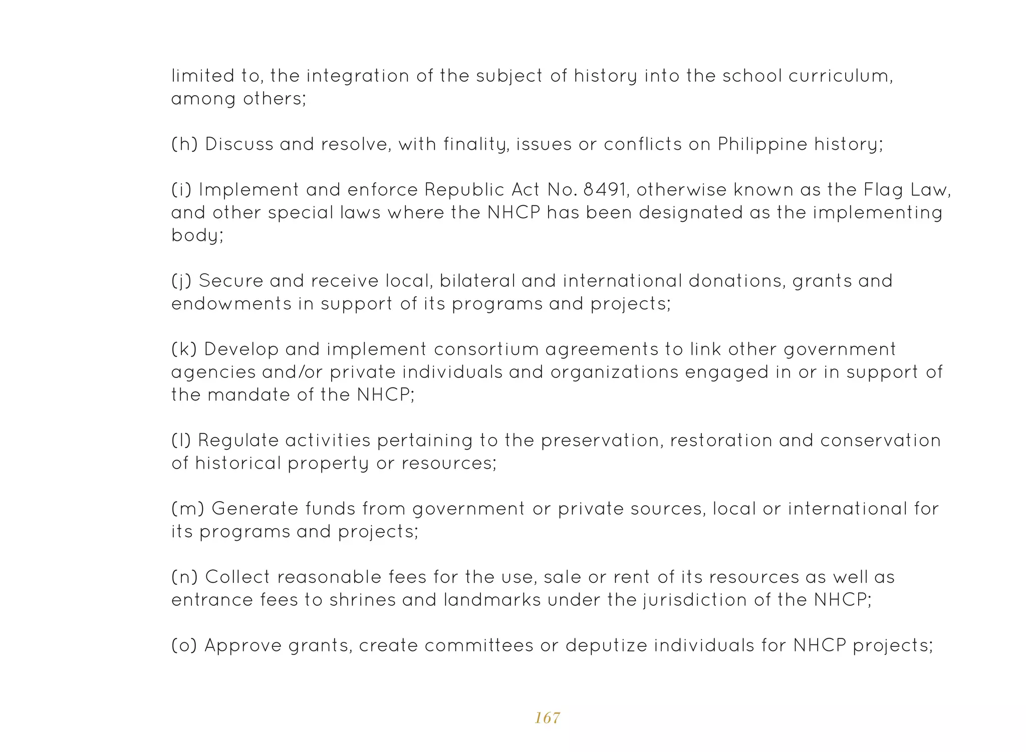 167
limited to, the integration of the subject of history into the school curriculum,
among others;
(h) Discuss and resolve, with finality, issues or conflicts on Philippine history;
(i) Implement and enforce Republic Act No. 8491, otherwise known as the Flag Law,
and other special laws where the NHCP has been designated as the implementing
body;
(j) Secure and receive local, bilateral and international donations, grants and
endowments in support of its programs and projects;
(k) Develop and implement consortium agreements to link other government
agencies and/or private individuals and organizations engaged in or in support of
the mandate of the NHCP;
(l) Regulate activities pertaining to the preservation, restoration and conservation
of historical property or resources;
(m) Generate funds from government or private sources, local or international for
its programs and projects;
(n) Collect reasonable fees for the use, sale or rent of its resources as well as
entrance fees to shrines and landmarks under the jurisdiction of the NHCP;
(o) Approve grants, create committees or deputize individuals for NHCP projects;
 