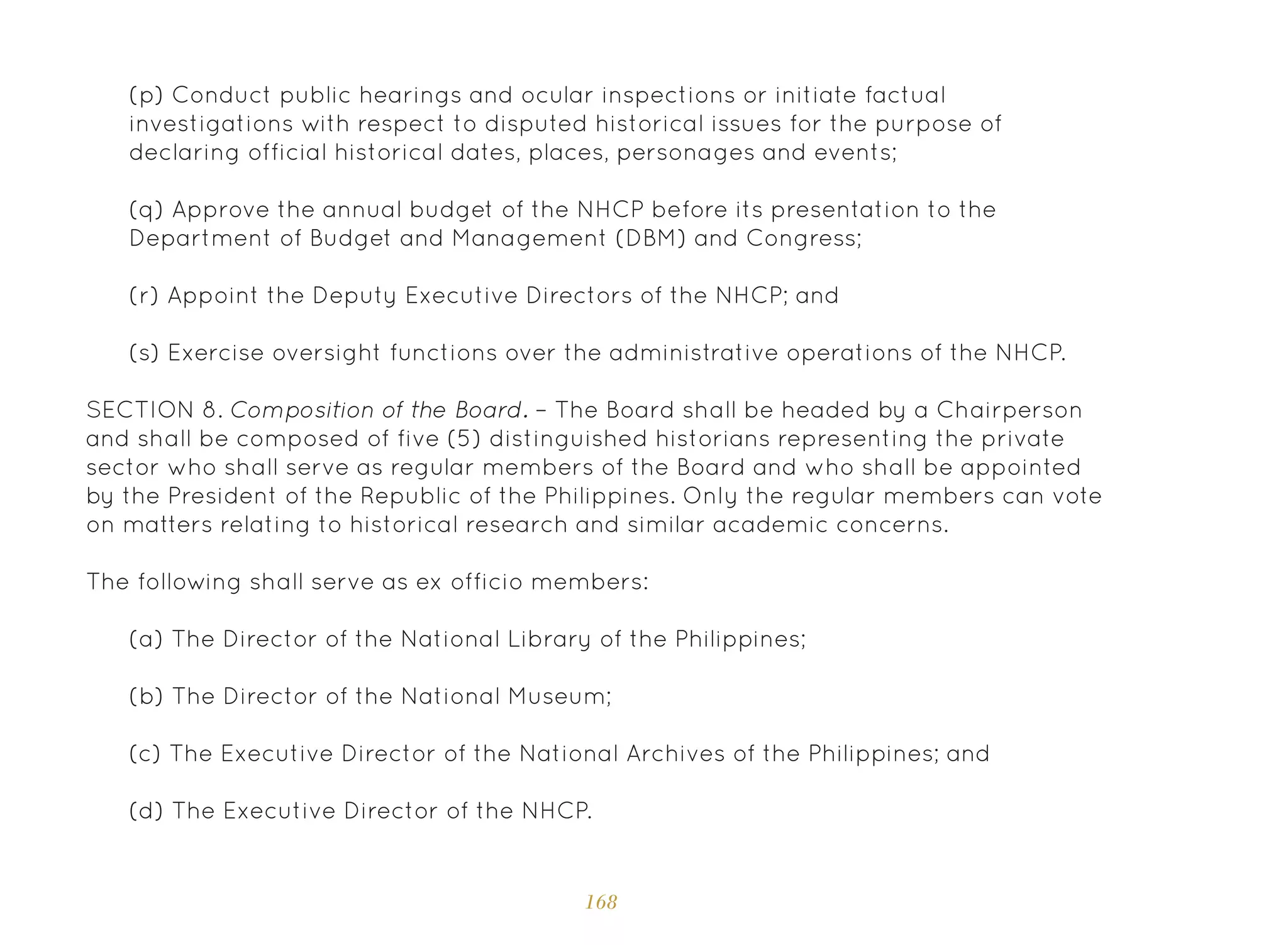 168
(p) Conduct public hearings and ocular inspections or initiate factual
investigations with respect to disputed historical issues for the purpose of
declaring official historical dates, places, personages and events;
(q) Approve the annual budget of the NHCP before its presentation to the
Department of Budget and Management (DBM) and Congress;
(r) Appoint the Deputy Executive Directors of the NHCP; and
(s) Exercise oversight functions over the administrative operations of the NHCP.
SECTION 8. Composition of the Board. – The Board shall be headed by a Chairperson
and shall be composed of five (5) distinguished historians representing the private
sector who shall serve as regular members of the Board and who shall be appointed
by the President of the Republic of the Philippines. Only the regular members can vote
on matters relating to historical research and similar academic concerns.
The following shall serve as ex officio members:
(a) The Director of the National Library of the Philippines;
(b) The Director of the National Museum;
(c) The Executive Director of the National Archives of the Philippines; and
(d) The Executive Director of the NHCP.
 