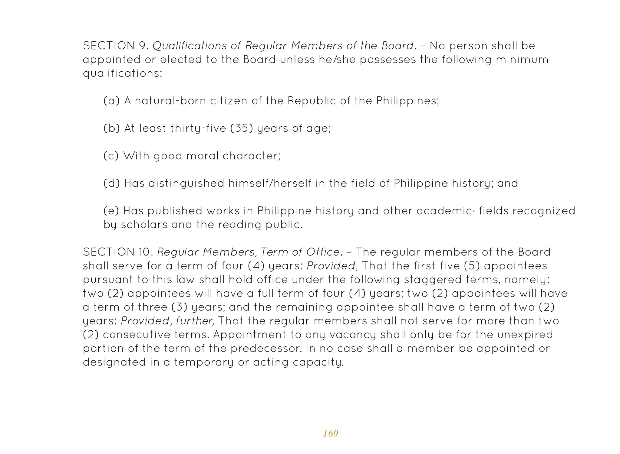 169
SECTION 9. Qualifications of Regular Members of the Board. – No person shall be
appointed or elected to the Board unless he/she possesses the following minimum
qualifications:
(a) A natural-born citizen of the Republic of the Philippines;
(b) At least thirty-five (35) years of age;
(c) With good moral character;
(d) Has distinguished himself/herself in the field of Philippine history; and
(e) Has published works in Philippine history and other academic· fields recognized
by scholars and the reading public.
SECTION 10. Regular Members; Term of Office. – The regular members of the Board
shall serve for a term of four (4) years: Provided, That the first five (5) appointees
pursuant to this law shall hold office under the following staggered terms, namely:
two (2) appointees will have a full term of four (4) years; two (2) appointees will have
a term of three (3) years; and the remaining appointee shall have a term of two (2)
years: Provided, further, That the regular members shall not serve for more than two
(2) consecutive terms. Appointment to any vacancy shall only be for the unexpired
portion of the term of the predecessor. In no case shall a member be appointed or
designated in a temporary or acting capacity.
 