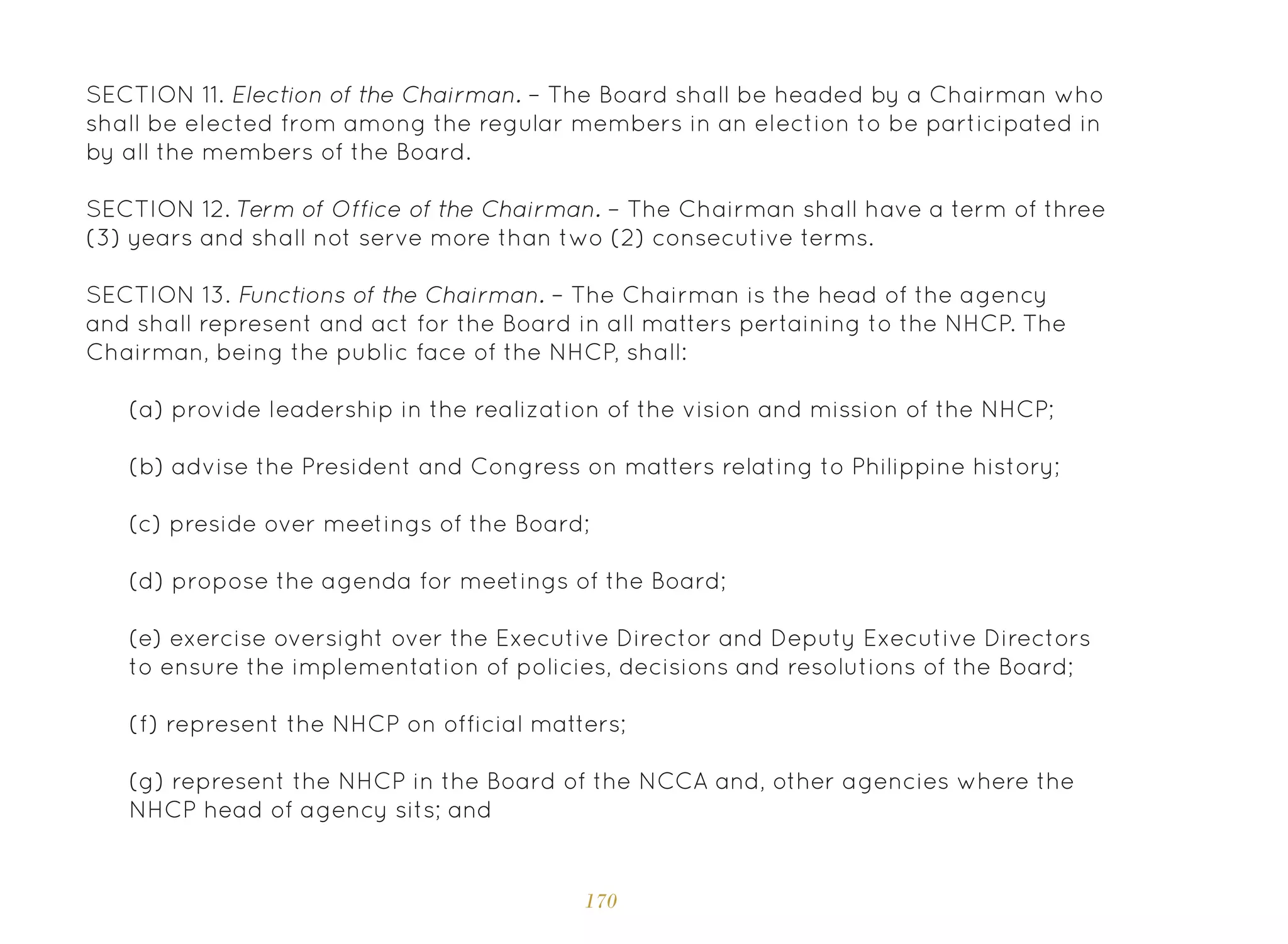 170
SECTION 11. Election of the Chairman. – The Board shall be headed by a Chairman who
shall be elected from among the regular members in an election to be participated in
by all the members of the Board.
SECTION 12. Term of Office of the Chairman. – The Chairman shall have a term of three
(3) years and shall not serve more than two (2) consecutive terms.
SECTION 13. Functions of the Chairman. – The Chairman is the head of the agency
and shall represent and act for the Board in all matters pertaining to the NHCP. The
Chairman, being the public face of the NHCP, shall:
(a) provide leadership in the realization of the vision and mission of the NHCP;
(b) advise the President and Congress on matters relating to Philippine history;
(c) preside over meetings of the Board;
(d) propose the agenda for meetings of the Board;
(e) exercise oversight over the Executive Director and Deputy Executive Directors
to ensure the implementation of policies, decisions and resolutions of the Board;
(f) represent the NHCP on official matters;
(g) represent the NHCP in the Board of the NCCA and, other agencies where the
NHCP head of agency sits; and
 