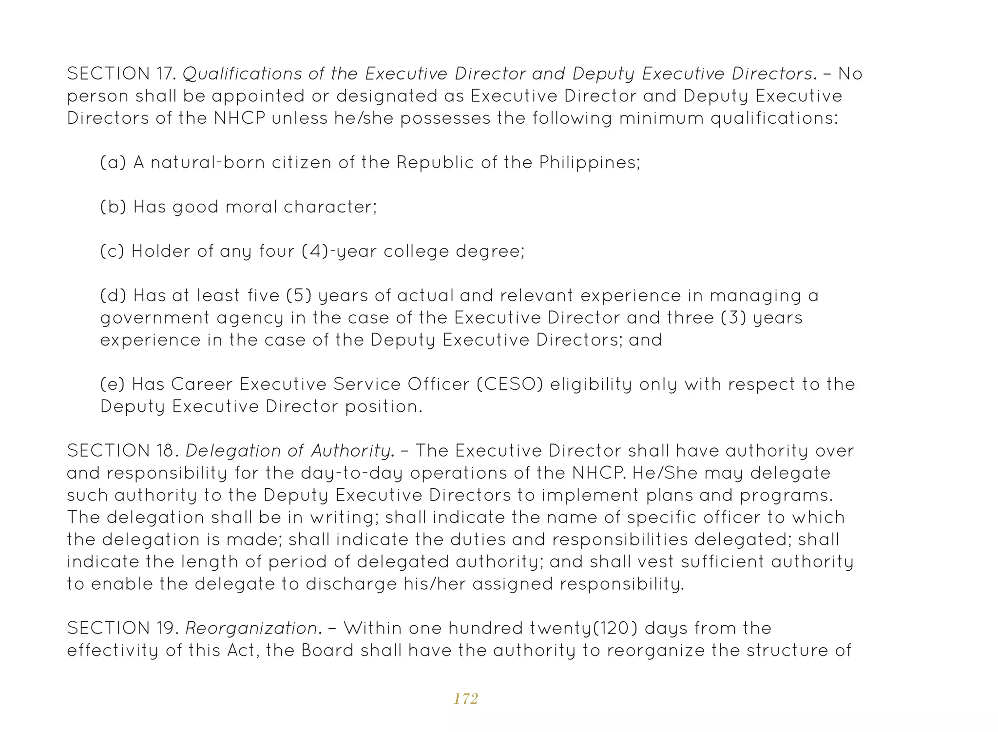 172
SECTION 17. Qualifications of the Executive Director and Deputy Executive Directors. – No
person shall be appointed or designated as Executive Director and Deputy Executive
Directors of the NHCP unless he/she possesses the following minimum qualifications:
(a) A natural-born citizen of the Republic of the Philippines;
(b) Has good moral character;
(c) Holder of any four (4)-year college degree;
(d) Has at least five (5) years of actual and relevant experience in managing a
government agency in the case of the Executive Director and three (3) years
experience in the case of the Deputy Executive Directors; and
(e) Has Career Executive Service Officer (CESO) eligibility only with respect to the
Deputy Executive Director position.
SECTION 18. Delegation of Authority. – The Executive Director shall have authority over
and responsibility for the day-to-day operations of the NHCP. He/She may delegate
such authority to the Deputy Executive Directors to implement plans and programs.
The delegation shall be in writing; shall indicate the name of specific officer to which
the delegation is made; shall indicate the duties and responsibilities delegated; shall
indicate the length of period of delegated authority; and shall vest sufficient authority
to enable the delegate to discharge his/her assigned responsibility.
SECTION 19. Reorganization. – Within one hundred twenty(120) days from the
effectivity of this Act, the Board shall have the authority to reorganize the structure of
 