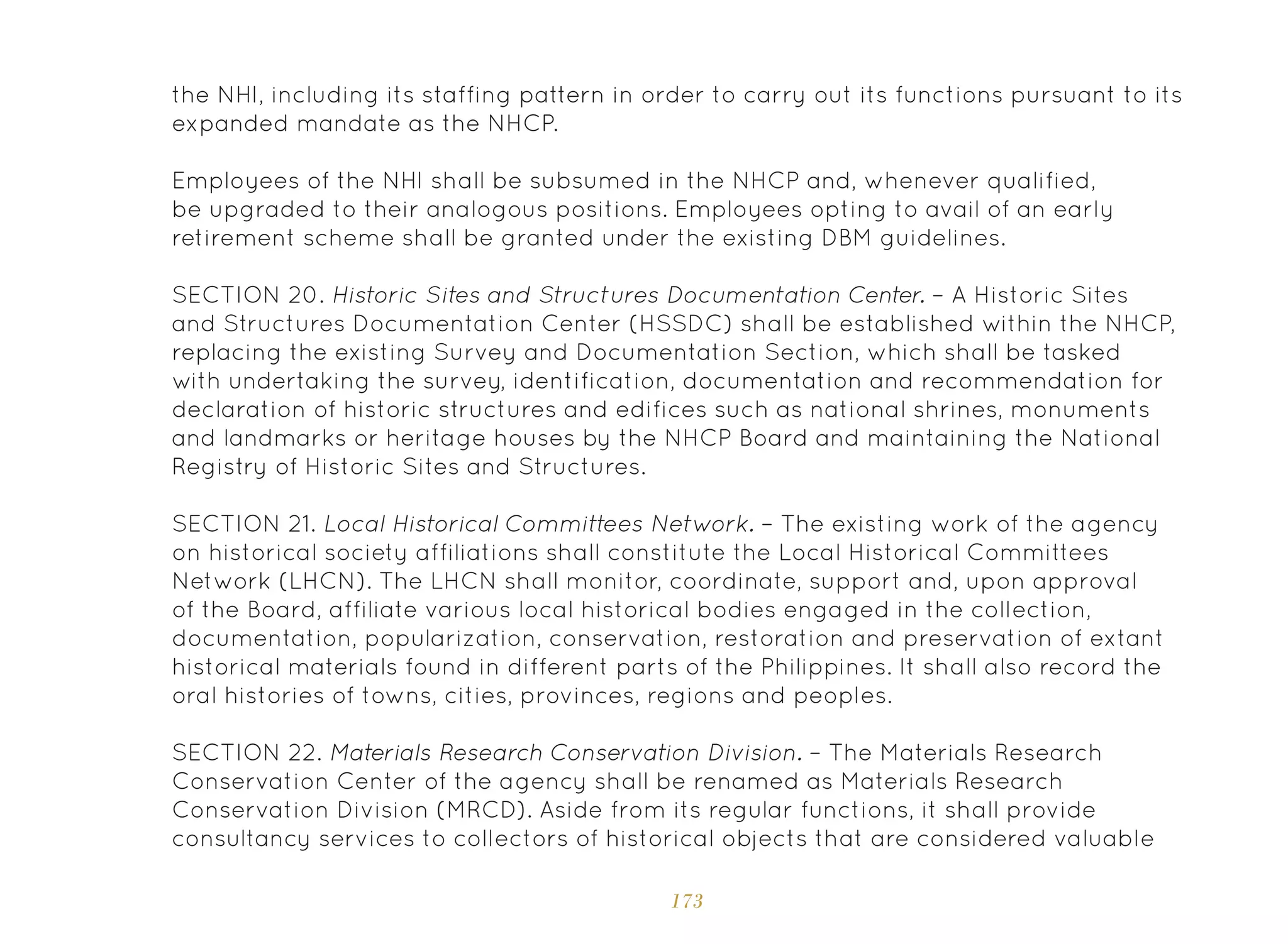 173
the NHI, including its staffing pattern in order to carry out its functions pursuant to its
expanded mandate as the NHCP.
Employees of the NHI shall be subsumed in the NHCP and, whenever qualified,
be upgraded to their analogous positions. Employees opting to avail of an early
retirement scheme shall be granted under the existing DBM guidelines.
SECTION 20. Historic Sites and Structures Documentation Center. – A Historic Sites
and Structures Documentation Center (HSSDC) shall be established within the NHCP,
replacing the existing Survey and Documentation Section, which shall be tasked
with undertaking the survey, identification, documentation and recommendation for
declaration of historic structures and edifices such as national shrines, monuments
and landmarks or heritage houses by the NHCP Board and maintaining the National
Registry of Historic Sites and Structures.
SECTION 21. Local Historical Committees Network. – The existing work of the agency
on historical society affiliations shall constitute the Local Historical Committees
Network (LHCN). The LHCN shall monitor, coordinate, support and, upon approval
of the Board, affiliate various local historical bodies engaged in the collection,
documentation, popularization, conservation, restoration and preservation of extant
historical materials found in different parts of the Philippines. It shall also record the
oral histories of towns, cities, provinces, regions and peoples.
SECTION 22. Materials Research Conservation Division. – The Materials Research
Conservation Center of the agency shall be renamed as Materials Research
Conservation Division (MRCD). Aside from its regular functions, it shall provide
consultancy services to collectors of historical objects that are considered valuable
 