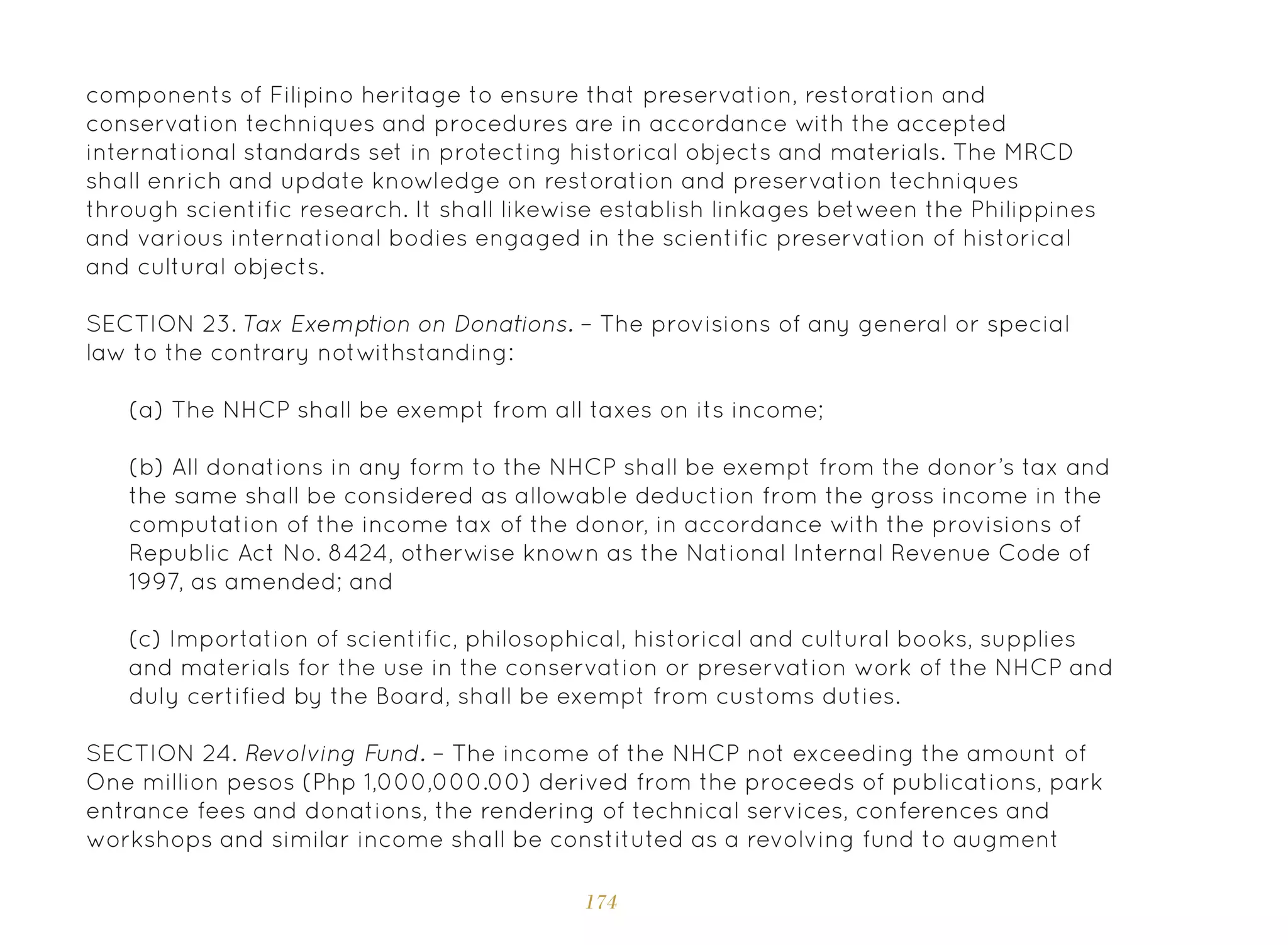 174
(a) The NHCP shall be exempt from all taxes on its income;
(b) All donations in any form to the NHCP shall be exempt from the donor’s tax and
the same shall be considered as allowable deduction from the gross income in the
computation of the income tax of the donor, in accordance with the provisions of
Republic Act No. 8424, otherwise known as the National Internal Revenue Code of
1997, as amended; and
(c) Importation of scientific, philosophical, historical and cultural books, supplies
and materials for the use in the conservation or preservation work of the NHCP and
duly certified by the Board, shall be exempt from customs duties.
SECTION 24. Revolving Fund. – The income of the NHCP not exceeding the amount of
One million pesos (Php 1,000,000.00) derived from the proceeds of publications, park
entrance fees and donations, the rendering of technical services, conferences and
workshops and similar income shall be constituted as a revolving fund to augment
components of Filipino heritage to ensure that preservation, restoration and
conservation techniques and procedures are in accordance with the accepted
international standards set in protecting historical objects and materials. The MRCD
shall enrich and update knowledge on restoration and preservation techniques
through scientific research. It shall likewise establish linkages between the Philippines
and various international bodies engaged in the scientific preservation of historical
and cultural objects.
SECTION 23. Tax Exemption on Donations. – The provisions of any general or special
law to the contrary notwithstanding:
 