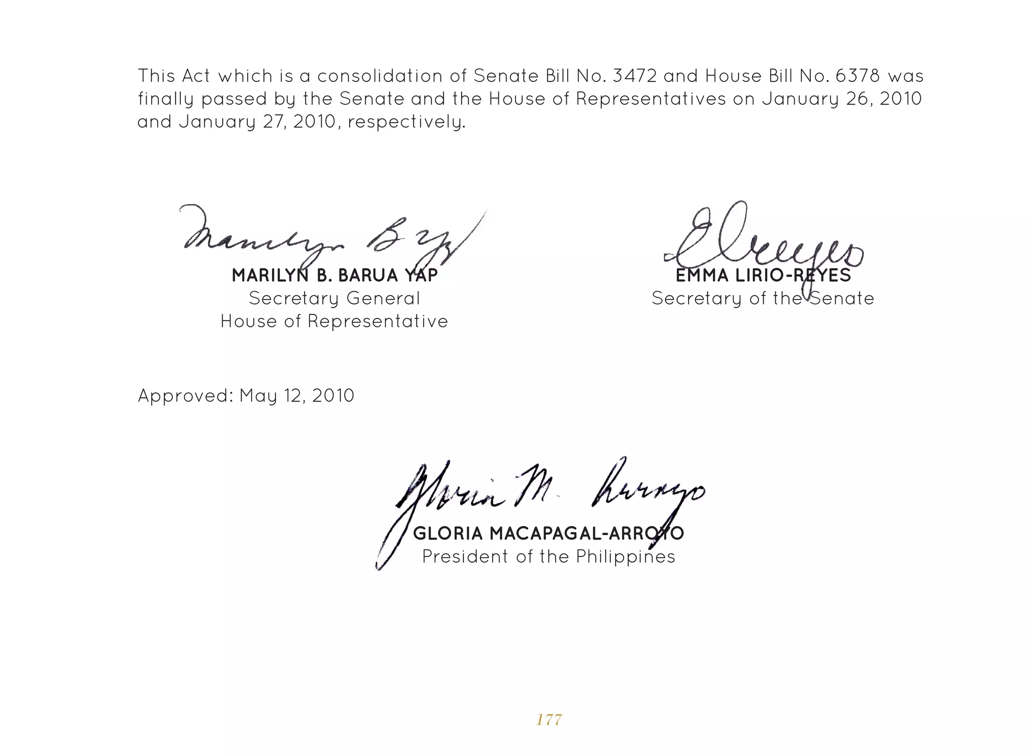 177
Approved: May 12, 2010
GLORIA MACAPAGAL-ARROYO
President of the Philippines
This Act which is a consolidation of Senate Bill No. 3472 and House Bill No. 6378 was
finally passed by the Senate and the House of Representatives on January 26, 2010
and January 27, 2010, respectively.
EMMA LIRIO-REYES
Secretary of the Senate
MARILYN B. BARUA YAP
Secretary General
House of Representative
 