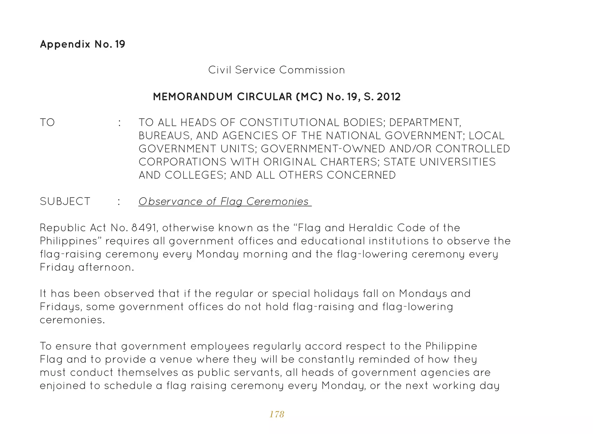 178
Appendix No. 19
TO ALL HEADS OF CONSTITUTIONAL BODIES; DEPARTMENT,
BUREAUS, AND AGENCIES OF THE NATIONAL GOVERNMENT; LOCAL
GOVERNMENT UNITS; GOVERNMENT-OWNED AND/OR CONTROLLED
CORPORATIONS WITH ORIGINAL CHARTERS; STATE UNIVERSITIES
AND COLLEGES; AND ALL OTHERS CONCERNED
Observance of Flag Ceremonies
MEMORANDUM CIRCULAR (MC) No. 19, S. 2012
TO :
SUBJECT :
Republic Act No. 8491, otherwise known as the “Flag and Heraldic Code of the
Philippines” requires all government offices and educational institutions to observe the
flag-raising ceremony every Monday morning and the flag-lowering ceremony every
Friday afternoon.
It has been observed that if the regular or special holidays fall on Mondays and
Fridays, some government offices do not hold flag-raising and flag-lowering
ceremonies.
To ensure that government employees regularly accord respect to the Philippine
Flag and to provide a venue where they will be constantly reminded of how they
must conduct themselves as public servants, all heads of government agencies are
enjoined to schedule a flag raising ceremony every Monday, or the next working day
Civil Service Commission
 