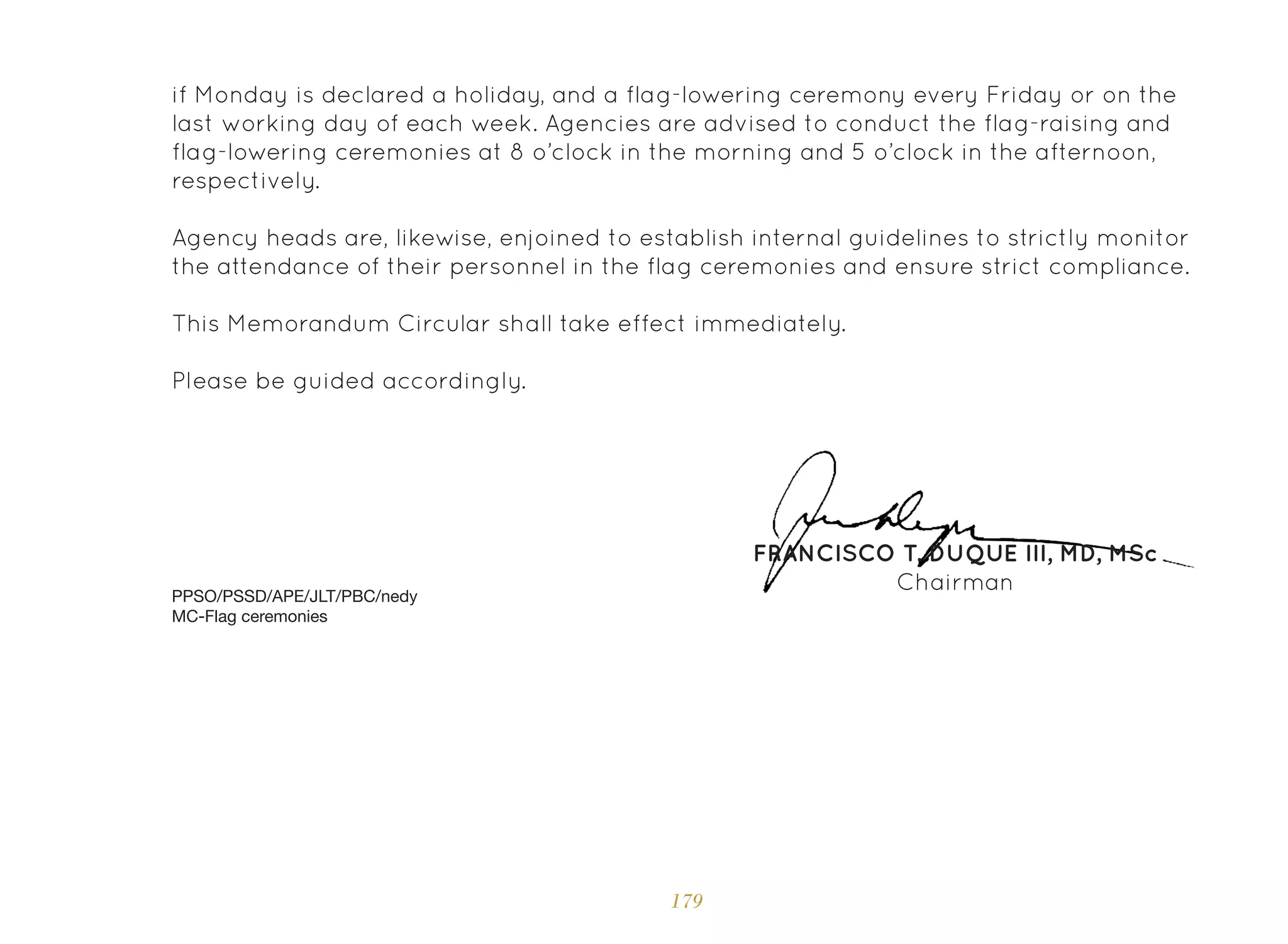179
if Monday is declared a holiday, and a flag-lowering ceremony every Friday or on the
last working day of each week. Agencies are advised to conduct the flag-raising and
flag-lowering ceremonies at 8 o’clock in the morning and 5 o’clock in the afternoon,
respectively.
Agency heads are, likewise, enjoined to establish internal guidelines to strictly monitor
the attendance of their personnel in the flag ceremonies and ensure strict compliance.
This Memorandum Circular shall take effect immediately.
Please be guided accordingly.
PPSO/PSSD/APE/JLT/PBC/nedy
MC-Flag ceremonies
FRANCISCO T. DUQUE III, MD, MSc
Chairman
 