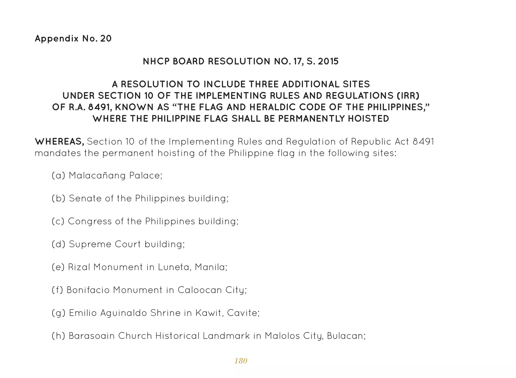 180
Appendix No. 20
NHCP BOARD RESOLUTION NO. 17, S. 2015
A RESOLUTION TO INCLUDE THREE ADDITIONAL SITES
UNDER SECTION 10 OF THE IMPLEMENTING RULES AND REGULATIONS (IRR)
OF R.A. 8491, KNOWN AS “THE FLAG AND HERALDIC CODE OF THE PHILIPPINES,”
WHERE THE PHILIPPINE FLAG SHALL BE PERMANENTLY HOISTED
WHEREAS, Section 10 of the Implementing Rules and Regulation of Republic Act 8491
mandates the permanent hoisting of the Philippine flag in the following sites:
(a) Malacañang Palace;
(b) Senate of the Philippines building;
(c) Congress of the Philippines building;
(d) Supreme Court building;
(e) Rizal Monument in Luneta, Manila;
(f) Bonifacio Monument in Caloocan City;
(g) Emilio Aguinaldo Shrine in Kawit, Cavite;
(h) Barasoain Church Historical Landmark in Malolos City, Bulacan;
 