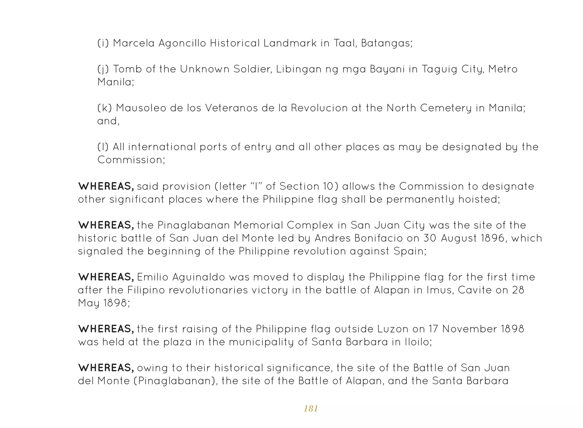 181
(i) Marcela Agoncillo Historical Landmark in Taal, Batangas;
(j) Tomb of the Unknown Soldier, Libingan ng mga Bayani in Taguig City, Metro
Manila;
(k) Mausoleo de los Veteranos de la Revolucion at the North Cemetery in Manila;
and,
(l) All international ports of entry and all other places as may be designated by the
Commission;
WHEREAS, said provision (letter “I” of Section 10) allows the Commission to designate
other significant places where the Philippine flag shall be permanently hoisted;
WHEREAS, the Pinaglabanan Memorial Complex in San Juan City was the site of the
historic battle of San Juan del Monte led by Andres Bonifacio on 30 August 1896, which
signaled the beginning of the Philippine revolution against Spain;
WHEREAS, Emilio Aguinaldo was moved to display the Philippine flag for the first time
after the Filipino revolutionaries victory in the battle of Alapan in Imus, Cavite on 28
May 1898;
WHEREAS, the first raising of the Philippine flag outside Luzon on 17 November 1898
was held at the plaza in the municipality of Santa Barbara in Iloilo;
WHEREAS, owing to their historical significance, the site of the Battle of San Juan
del Monte (Pinaglabanan), the site of the Battle of Alapan, and the Santa Barbara
 